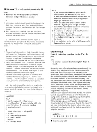 Grammar 1: conditionals (overview) pA4
Aim:
• to review the structures used in conditional
sentences and provide spoken practice
1
1 At this level, students should already be familiar with the
basic three conditional types. They work individually to
complete the sentence transformations and then compare
in pairs.
2 Elicit the rules from the whole class, which students
complete for reference. Ask the class for examples of each
rule from the sentences in 1.
2 Students correct the mistakes either in pairs or
individually. When going through the answers, ask students
to pronounce the contracted forms such as /'d've done
better.
3
Students briefly discuss if they think the possible changes
will happen (e.g. 00 you think that cosmetic surgery will
become cheaper?) and then decide on a first conditional
sentence for each one. Conduct a class feedback by
asking each pair to provide one first conditional sentence.
2 Begin this activity with a quick brainstorm. Write the three
given areas on the board and ask students to suggest
'unlikely' changes, using their imagination (e.g. If they
invented a car which ran on water, the pollution problem
would be solved.). Then students work in pairs to write
conditional sentences for the three topics.
3 Students work individually to write at least three third
conditional sentences, beginning If ... had not been
invented ... and then read their sentences to each other.
Again, encourage contracted forms when speaking.
4 Give students about five minutes to complete the
sentences individually, before reading them to each other in
pairs or groups. Encourage them to ask further follow-up
questions.
ANSWERS
Ex. 1
1 don't do, you will 2 had known
3 would use, had 4 (automatically) adds milk,
press this button 5 you come, stand up
6 you touch, might
2
1 (Quid, might, may ... will, would
2 present
3 if + past perfect + would
4 if + past + would
5 second
6 if + present + will
{'NIT -t Pushing the boundaries
Ex. 2
1 If you really want to keep up with scientific
developments you will have to read more!
2 If there were more information about science on
television, there's a chance that young people
might get interested in it.
3 There is a great offer on sci-fi books on the
Internet - if you buy two you get one free.
4 I would have done better at science when I was
at school if I had worked harder.
5 If I promised to take care of it, would you lend
me your video mp3 player?
6 I wouldn't take that job if I were you!
7 If he had gone to the party, he might have seen
her there.
8 If you had taken up her offer of a lift, you might
have got home sooner.
Exam focus
Paper 4 Listening: multiple choice (Part 1)
pA5
Aim:
• to complete an exam-style listening task (Paper 4,
Part 1)
Go over the exam information and exam procedure with the
students. Then ask students to read the two questions for
extract one. Remind them that the actual words on the
recording are likely to be different from those in the questions
and ask them to suggest alternative ways of expressing some
of the ideas here such as disappointment and salary. Then
play the recording twice for the first extract and ask students
to compare their answers. Check them together while they
are still fresh in the students' minds. You might like to play
the recording a third time for this and ask students to identify
points at which they can eliminate the incorrect answers
(stage 3 of the procedure).
Follow the same procedure for extracts 2 and 3. For question
5, which focuses on the function of what the speaker is
saying, ask the students to suggest language that might be
used for apologising, blaming or explaining.
With a strong group, you could play the extracts straight
through and check all the answers at the end. This makes the
task more similar to what the students will do in the exam,
but there is less chance to check that students are using the
suggested procedure.
I
ANSWERS
. 1 C 2 A 3 C 4 B 5 C 6 B
~ Recording script p.94
25
 