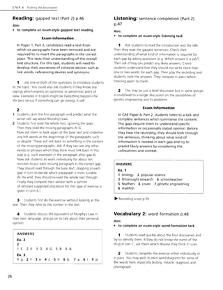 26
CIT -t Pushing the boundaries
Reading: gapped text (Part 2) pA6
Aim:
• to complete an exam-style gapped text reading
Exam information
In Paper 1, Part 2, candidates read a text from
which six paragraphs have been removed and are
required to re-insert the paragraphs in the correct
place. This tests their understanding of the overall
text structure. For this task, students will need to
develop their awareness of cohesive devices such as
link words, referencing devices and synonyms.
1 Use one or both of the questions to introduce students
to the topic. You could also ask students if they know any
sayings which express an optimistic or pessimistic point of
view. Examples in English might be Everything happens for
the best versus If something can go wrong, it will.
2
Students skim the first paragraph and predict what the
writer will say about Murphy's Law.
2 Students first read the whole text, ignoring the gaps.
Then they read the missing paragraphs A-G.
Now ask them to look again at the base text and underline
any link words at the beginnings of the paragraphs such
as despite. These will link back to something in the content
of the miSSing paragraphs. Ask if they can see any other
words or phrases which they think must link back in this
way (e.g. such examples In the paragraph after gap 4)
Now ask students to work individually for about ten
minutes to put each missing paragraph in the correct gap.
They should read through the base text, stopping at each
gap in turn to decide which paragraph is most suitable.
At the end, they should re-read the whole text through.
Finally they compare their version with a partner.
(A detailed suggested procedure for this type of exercise is
given in Unit 8)
3 Students first do the exercise without looking at the
text Then they refer to the context in the text
4 Students discuss the equivalent of Murphy's Law in
their own language, and go on to talk about their personal
opinion.
ANSWERS
Ex. 2
2
1 C 2 E 3 D 4 G 5 B 6 A
Ex. 3
1 g 2 f 3 e 4 c 5 h 6 b 7 a 8 9 d
Listening: sentence completion (Part 2)
pA7 .
Aim:
• to complete an exam-style listening task
1 Ask students to read the introduction and the title.
Then they read the gapped sentences. Check their
understanding of what kind of information is required for
each gap by asking questions (e.g. Which answer is a job?)
Then ask if they can predict any likely answers. Check
students understand that they should not write more than
one or two words for each gap. Then play the recording and
students note the answers. They compare in pairs before
listening again to check.
2 This may be just a brief discussion but in some groups
it could lead to a longer discussion on the possibilities of
genetic engineering and its problems
Exam information
In CAE Paper 4, Part 2, students listen to a talk and
complete sentences which summarise the content.
The gaps require them to understand specific
information or occasionally stated opinion. Before
they hear the recording, they should look through
the sentences, thinking about what kind of
information is needed in each gap and try to
predict likely answers by considering the
collocations and context.
ANSWERS
Ex. 1
1 biology 2 popular science
3 (thorough) research 4 schoolteacher
5 feathers 6 cover 7 genetic engineering
8 shellfish
~ Recording script p.95
Vocabulary 2: word formation pA8
Aim:
• to complete an exam-style word-formation task
1 Students read quickly about the four discoveries and
try to identify them. If they do not know the name of the
drug in text C, ask them which disease they think it cures.
2 Students complete the exercise either individually or
in pairs. You may wish to elicit word diagrams for some of
the words here, especially botany, miracle, diagnosis and
photograph.
 