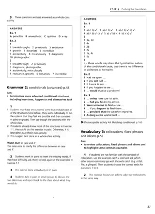 3 These questions are best answered as a whole-class
activity
ANSWERS
Ex. 1
A pencillin B anaesthetic C quinine 0 x-ray
Ex. 2
1
breakthroughs 2 previously 3 resistance
4 growth 5 Botanists 6 incredible
7 accidentally 8 miraculously 9 diagnostic
10 photographic
2
1 breakthrough 2 previously
3 diagnostic, photographic
4 accidentally, miraculously
5 resistance, growth 6 botanists 7 incredible
Grammar 2: conditionals (advanced) p.48
Aim:
• to introduce more advanced conditional structures,
including inversions, happen to and alternatives to if
1
Students may have encountered some but probably not all
of the structures here before. They work individually to tick
the options that they feel are possible and then compare
in pairs or groups. Then go though the answers with the
whole class.
2 If students already knew most of the structures in Exercise
1.1, they could do this exercise in pairs. Otherwise, it is
best done as a whole-class activity.
3 This is again best done as a whole-class activity.
Watch Out! in case and if
This note aims to clarify the difference between in case
and if.
2 Students work in pairs to insert the missing words. If
they have difficulty, ask them to look again at the examples in
Exercise 1.1
3 This can be done individually or in pairs.
4 Students talk in pairs or small groups to discuss the
two dilemmas and report back to the class about what they
would do.
ANSWERS
Ex. 1
1
U:TIT 4 Pushing the boundaries
1 a)'/ b)./ 2 a)'/ b)./ 3 a)'/ b) ./ d) ./
4 a)'/ b) ./ c) ./ 5 a)'/ b)./ 6 b)./ c) ./
2
1 3a,3d
2 4a
3 2b
4 2a
5 1a, 4c
6 5a
3
b - these words may stress the hypothetical nature
of the conditional clause, but there is no difference
in politeness or formality.
Ex. 2
1 Had we spent .. .
2 If you will just .. .
3 If I were to say .. .
4 If you happen to see ...
5 ... would that be a problem?
Ex. 3
1 ... unless I am sure it's safe.
2 ... had you taken my advice.
3 Were someone to find a cure .. .
4 ... if you happen to find them .. .
5 ... provided that the weather improves.
6 As long as she works hard ...
~ Photocopiable activity 4A Matching conditionals p.160
Vocabulary 3: collocations, fixed phrases
and idioms p.50
Aim:
• to review collocations, fixed phrases and idioms and
to highlight some common examples
1 If students are not familiar with the concept of
collocation, use the example catch a cold and ask which
other nouns commonly go with the verb catch (e.g. a fish,
fire, a glimpse). Then students choose the correct verbs for
questions 1 to 8.
2 This exercise focuses on adverb-adjective collocations
in the same way.
27
 
