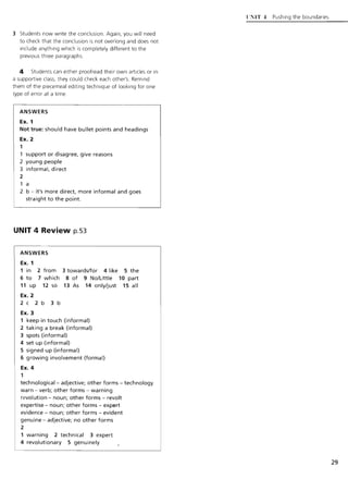 3 Students now write the conclusion. Again, you will need
to check that the conclusion is not overlong and does not
include anything which is completely different to the
previous three paragraphs.
4 Students can either proofread their own articles or in
a supportive class, they could check each other's. Remind
them of the piecemeal editing technique of looking for one
type of error at a time.
ANSWERS
Ex. 1
Not true: should have bullet points and headings
Ex. 2
1
1 support or disagree, give reasons
2 young people
3 informal, direct
2
1 a
2 b - it's more direct, more informal and goes
straight to the point.
UNIT 4 Review p.S3
ANSWERS
Ex. 1
1 in 2 from
6 to 7 which
11 up 12 so
Ex. 2
2c 2b 3b
Ex. 3
3 towards/for 4 like 5 the
8 of 9 No/Little 10 part
13 As 14 only/just 15 all
1 keep in touch (informal)
2 taking a break (informal)
3 spots (informal)
4 set up (informal)
5 signed up (informal)
6 growing involvement (formal)
Ex. 4
1
technological- adjective; other forms - technology
warn - verb; other forms - warning
revolution - noun; other forms - revolt
expertise - noun; other forms - expert
evidence - noun; other forms - evident
genuine - adjective; no other forms
2
1 warning 2 technical 3 expert
4 revolutionary 5 genuinely
{,NIT.:1 Pushing the boundaries
29
 