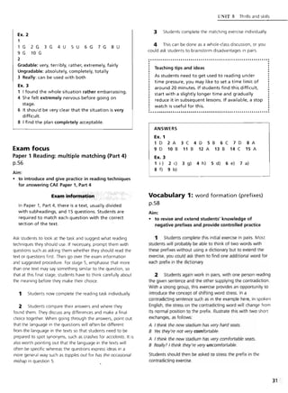 Ex. 2
1
1 G 2 G 3 G 4 U 5 U 6 G 7 G 8 U
9 G 10 G
2
Gradable: very, terribly, rather, extremely, fairly
Ungradable: absolutely, completely, totally
3 Really: can be used with both
Ex. 3
1 I found the whole situation rather embarrassing.
4 She felt extremely nervous before going on
stage.
6 It should be very clear that the situation is very
difficult.
8 I find the plan completely acceptable.
Exam focus
Paper 1 Reading: multiple matching (Part 4)
p.S6
Aim:
• to introduce and give practice in reading techniques
for answering CAE Paper 1, Part 4
Exam-inform;iticm·.
In Paper 1, Part 4, there is a text, usually divided
with subheadings, and 15 questions. Students are
required to match each question with the correct
section of the text.
Ask students to look at the task and suggest what reading
techniques they should use. If necessary, prompt them with
questions such as asking them whether they should read the
text or questions first. Then go over the exam information
and suggested procedure. For stage 5, emphasise that more
than one text may say something similar to the question, so
that at this final stage, students have to think carefully about
the meaning before they make their choice.
1 Students now complete the reading task individually.
2 Students compare their answers and where they
found them. They discuss any differences and make a final
choice together. When going through the answers, point out
that the language in the questions will often be different
from the language in the texts so that students need to be
prepared to spot synonyms, such as crashes for accidents. It is
also worth pointing out that the language in the texts will
often be specific whereas the questions express ideas in a
more general way such as topples out for has the occasional
mishap in question 5.
l TNIT:; Thrills and skills
3 · Students complete the matching exercise individually.
4 This can be done as a whole-class discussion, or you
could ask students to brainstorm disadvantages in pairs.
............................................................
Teaching tips and ideas
As students need to get used to reading under
time pressure, you may like to set a time limit of
around 20 minutes. If students find this difficult,
start with a slightly longer time and gradually
reduce it in subsequent lessons. If available, a stop
watch is useful for this.
ANSWERS
Ex. 1
1D 2A 3C 4D S8 6C 7D 8A
9 D 10 B 11 B 12 A 13 B 14 C 1S A
Ex. 3
1 i) 2 c) 3 g) 4 h) S d) 6 e) 7 a)
8 f) 9 b)
Vocabulary 1: word formation (prefixes)
p.58
Aim:
• to revise and extend students' knowledge of
negative prefixes and provide controlled practice
1 Students complete this initial exercise in pairs. Most
students will probably be able to think of two words with
these prefixes without using a dictionary but to extend the
exercise, you could ask them to find one additional word for
each prefix in the dictionary.
2 Students again work in pairs, with one person reading
the given sentence and the other supplying the contradiction.
With a strong group, this exercise provides an opportunity to
introduce the concept of shifting word stress. In a
contradicting sentence such as in the example here, in spoken
English, the stress on the contradicting word will change from
its normal position to the prefix. Illustrate this with two short
exchanges, as follows:
A I think the new stadium has very hard seats.
B Yes they're not very comfortable.
A I think the new stadium has very comfortable seats.
B Really? I think they're very uncomfortable.
Students should then be asked to stress the prefix in the
contradicting exercise.
31
 