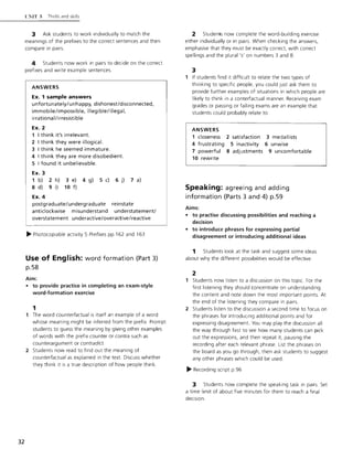 32
l 'NIT;'; Thrills and skills
3 Ask students to work individually to match the
meanings of the prefixes to the correct sentences and then
compare in pairs.
4 Students now work in pairs to decide on the correct
prefixes and write example sentences.
ANSWERS
Ex. 1 sample answers
unfortunately/unhappy, dishonest/disconnected,
immobile/impossible, illegible/illegal,
irrationaI/ irresistible
Ex. 2
1 I think it's irrelevant.
2 I think they were illogical.
3 I think he seemed immature.
4 I think they are more disobedient.
5 I found it unbelievable.
Ex. 3
1 b) 2 h)
8 d) 9 i)
Ex. 4
3 e) 4 g)
10 f)
5 c) 6 j) 7 a)
postgraduate/undergraduate reinstate
anticlockwise misunderstand understatement/
overstatement underactive/overactive/reactive
~ Photocopiable activity 5 Prefixes pp.162 and 163
Use of English: word formation (Part 3)
p.58
Aim:
• to provide practice in completing an exam-style
word-formation exercise
1
1 The word counterfactual is itself an example of a word
whose meaning might be inferred from the prefix. Prompt
students to guess the meaning by giving other examples
of words with the prefix counter or contra such as
counterargument or contradict.
2 Students now read to find out the meaning of
counterfactual as explained in the text. Discuss whether
they think it is a true description of how people think.
2 Studenrs now complete the word-building exercise
either individually or in pairs. When checking the answers,
emphasise that they must be exactly correct, with correct
spellings and the plural 's' on numbers 3 and 8.
3
1 If students find it difficult to relate the two types of
thinking to specific people, you could just ask them to
provide further examples of situations in which people are
likely to think in a conterfactual manner. Receiving exam
grades or passing or failing exams are an example that
students could probably relate to.
ANSWERS
1 closeness 2 satisfaction 3 medallists
4 frustrating 5 inactivity 6 unwise
7 powerful 8 adjustments 9 uncomfortable
10 rewrite
Speaking: agreeing and adding
information (Parts 3 and 4) p.59
Aims:
• to practise discussing possibilities and reaching a
decision
• to introduce phrases for expressing partial
disagreement or introducing additional ideas
1 Students look at the task and suggest some ideas
about why the different possibilities would be effective.
2
1 Students now listen to a discussion on this topic. For the
first listening they should concentrate on understanding
the content and note down the most important points. At
the end of the listening they compare in pairs.
2 Students listen to the discussion a second time to focus on
the phrases for introducing additional points and for
expressing disagreement. You may play the discussion all
the way through first to see how many students can pick
out the expressions, and then repeat it, pausing the
recording after each relevant phrase. List the phrases on
the board as you go through, then ask students to suggest
any other phrases which could be used.
~ Recording script p.96
3 Students now complete the speaking task in pairs. Set
a time limit of about five minutes for them to reach a final
decision.
 
