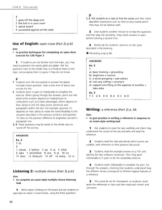34
l"l'lT ~ Thrills and skills
3
1 goes off the deep end
2 the ball is in your court
3 above board
4 succeeded against all the odds
Use of English: open doze (Part 2) p.62
Aim:
• to practise techniques for completing an open-doze
exercise for CAE Paper 3
1 If students are not familiar with this topic, you may
need to preteach the words glide and glider. Ask the
questions here to the whole class to introduce them to the
topic, encouraging them to guess if they do not know.
2
Students skim the text quickly to answer the global
multiple-choice question. Give a time limit of about one
minute for this.
2 Students work in pairs or individually to complete the
exercise. When going through the answers, point out that
while some answers depend on fixed phrases or
collocations such as 6 (take advantage), others depend on
their ability to link the ideas across sentences and
paragraphs within the text. For example, question 12
depends on their ability to relate the word flexibility to the
situation described in the previous sentence and question
10 relies on the previous reference to engineless aircraft in
paragraph one.
3, 4 These questions may be asked to the whole class to
round off the activity.
ANSWERS
Ex. 2
1 b)
2
1 whose 2 before 3 up 4 as 5 what
6 take 7 which/that 8 one 9 at 10 no
11 their 12 this/such 13 off 14 many 15 in
Listening 2: multiple choice (Part 3) p.63
Aim:
• to complete an exam-style multiple-choice listening
task
1 Write indoor climbing on the board and ask students to
speculate on what it could involve, using the three questions.
~
1,2 Ask students as a class to find the words and then check
any other expressions such as time on your hands w hich
they may not be familiar with.
3 Give students another minute to re-read the questions
and then play the recording. They check answers in pairs
before listening a second time.
4 Briefly ask for students' opinions on the sport
described in the listening.
~ Recording script p.96
ANSWERS
Ex. 2
1
a) basic training = grounding
b) beginners =novices
c) a social grouping = sub-culture
d) not very willing = reluctant
e) support one thing at the expense of another =
take sides
Ex. 3
1C 2B 3D 4A 5C 6D
Writing: a reference (Part 2) p. 64
Aim:
• to give practice in writing a reference in response to
an exam-style writing task
1 Ask students to read the task carefully and check they
understand the nature of the job and who will read the
reference.
2 Students read the task and decide which points are
suitable, with reference to their previous discussion.
3 Students read the example answer on p.191 and
identify the two irrelevant sentences. Then they work
individually or in pairs to do the vocabulary exercise.
4 Students work individually to complete the plan. Go
through the answers, checking that students understand how
the different tenses correspond to different typical features of
a reference.
5 This could be set for homework, or students could
write the references in class and then read each other's and
comment.
 