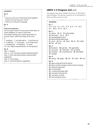 ANSWERS
Ex. 2
2
- what you and your friend have done together
- reasons why you like your friend
- informal or colourful language
Ex. 3
1
Irrelevant sentences:
She is a good friend of mine and we have been at
school together for most of that time.
She enjoys reading and is particularly keen on
science fiction, which she reads all the time.
2
1 courteous 2 accustomed to 3 proficient at
4 In addition 5 In the past 6 at a high level
7 consequently 8 therefore 9 invest
10 I can highly recommend her for the position
Ex. 4
Para. 1: present
Para. 2: + her character; present perfect/present
Para. 3: skills and qualifications; present/past!
hypothesis
Para. 4: Future plans
Para. 5: recommendation; hypothesis
l'XIT:; Thrills and skills
UNITS 1-5 Progress test p.65
The progress test section follows the format of CAE Paper 3
(Use of English). The exercises could be set for homework or
done as further practice in class.
ANSWERS
Ex. 1
1 D 2 B 3 C 4 A 5 B 6 B 7 C 8 A
9 C 10 B 11 D 12 A
Ex. 2
13 where 14 of 15 had/needed
16 lack/want 17 at 18 If
19 more/greater/further
20 While/whilst!(al)though
21 much 22 not 23 what 24 all 25 ought
26 like 27 well
Ex. 3
28 handsets 29 typically 30 upgrading
31 consumer 32 emotional 33 unwilling
34 donation 35 reconditioned 36 affordable
37 reliable
Ex. 4
38 saving 39 apply 40 flat 41 study 42 rare
Ex. 5
43 gave a beautiful performance
44 led to an/the increase in/led to the increasing
45 who has organised
46 it that makes
47 I would have been able
48 cross the finishing line
49 no means unusual
50 had not gone out so
35
 