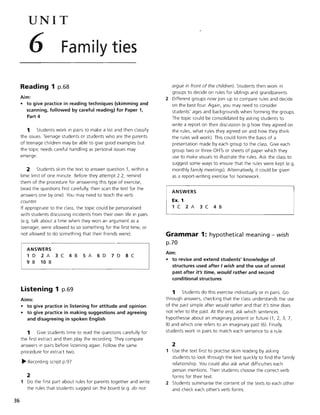 UNIT
6 Family ties
Reading 1 p.68
Aim:
• to give practice in reading techniques (skimming and
scanning, followed by careful reading) for Paper 1,
Part 4
1 Students work in pairs to make a list and then classify
the issues. Teenage students or students who are the parents
of teenage children may be able to give good examples but
the topic needs careful handling as personal issues may
emerge.
2 Students skim the text to answer question 1, within a
time limit of one minute. Before they attempt 2.2, remind
them of the procedure for answering this type of exercise,
(read the questions first carefully, then scan the text for the
answers one by one). You may need to teach the verb
counter.
If appropriate to the class, the topic could be personalised
with students discussing incidents from their own life in pairs
(e.g. talk about a time when they won an argument as a
teenager, were allowed to so something for the first time, or
not allowed to do something that their friends were).
ANSWERS
1 D 2 A 3 C 4 B 5 A 6 D 7 D 8 C
9 B 10 B
Listening 1 p.69
36
Aims:
• to give practice in listening for attitude and opinion
• to give practice in making suggestions and agreeing
and disagreeing in spoken English
1 Give students time to read the questions carefully for
the first extract and then play the recording. They compare
answers in pairs before listening again. Follow the same
procedure for extract two.
~ Recording script p.97
2
1 Do the first part about rules for parents together and write
the rules that students suggest on the board (e.g. do not
argue in front of the children). Students then work in
groups to decide on rules for siblings and grandparents.
2 Different groups now join up to compare rules and decide
on the best four. Again, you may need to consider
students' ages and backgrounds when forming the groups.
The topic could be consolidated by asking students to
write a report on their discussion (e.g how they agreed on
the rules, what rules they agreed on and how they think
the rules will work). This could form the basis of a
presentation made by each group to the class. Give each
group two or three OHTs or sheets of paper which they
use to make visuals to illustrate the rules. Ask the class to
suggest some ways to ensure that the rules were kept (e.g.
monthly family meetings). Alternatively, it could be given
as a report-writing exercise for homework.
ANSWERS
Ex. 1
1 C 2 A 3 C 4 B
Grammar 1: hypothetical meaning - wish
p.70
Aim:
• to revise and extend students' knowledge of
structures used after Iwish and the use of unreal
past after it's time, would rather and second
conditional structures
1 Students do this exercise individually or in pairs. Go
through answers, checking that the class understands the use
of the past simple after would rather and that it's time does
not refer to the past. At the end, ask which sentences
hypothesise about an imaginary present or future (1,2,3,7,
8) and which one refers to an imaginary past (6). Finally,
students work in pairs to match each sentence to a rule.
2
1 Use the text first to practise skim reading by asking
students to look through the text quickly to find the family
relationship. You could also ask what difficulties each
person mentions. Then students choose the correct verb
forms for their text.
2 Students summarise the content of the texts to each other
and check each other's verb forms.
 