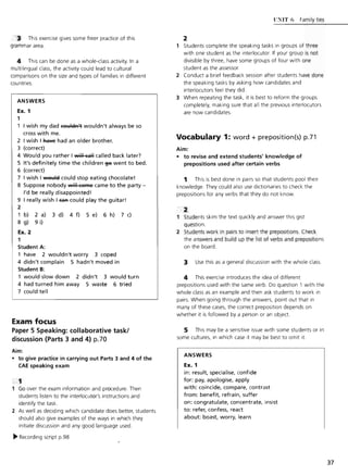 3 This exercise gives some freer practice of this
grammar area.
This can be done as a whole-class activity. In a
multilingual class, the activity could lead to cultural
comparisons on the size and types of families in different
countries.
ANSWERS
Ex. 1
1
I wish my dad c91:llelR't wouldn't always be so
cross with me.
2 I wish I RaYe had an older brother.
3 (correct)
4 Would you rather I will call called back later?
5 It's definitely time the children §6 went to bed.
6 (correct)
7 I wish I ~ could stop eating chocolate!
8 Suppose nobody will C9R'le came to the party -
I'd be really disappointed!
9 I really wish I EaR could play the guitar!
2
1 b) 2 a) 3 d) 4 f) 5 e) 6 h) 7 c)
8 g) 9 i)
Ex. 2
1
Student A:
1 have 2 wouldn't worry 3 coped
4 didn't complain 5 hadn't moved in
Student B:
1 would slow down 2 didn't 3 would turn
4 had turned him away 5 waste 6 tried
7 could tell
Exam focus
Paper 5 Speaking: collaborative task!
discussion {Parts 3 and 4} p.70
Aim:
• to give practice in carrying out Parts 3 and 4 of the
CAE speaking exam
Go over the exam information and procedure. Then
students listen to the interlocutor's instructions and
identify the task.
2 As well as deciding which candidate does better, students
should also give examples of the ways in which they
initiate discussion and any good language used.
~ Recording script p.98
UNIT 6 Family ties
1 Students complete the speaking tasks in groups of three
with one student as the interlocutor. If your group is not
divisible by three, have some groups of four with one
student as the assessor.
2 Conduct a brief feedback session after students have done
the speaking tasks by asking how candidates and
interlocutors feel they did.
3 When repeating the task, it is best to reform the groups
completely, making sure that all the previous interlocutors
are now candidates.
Vocabulary 1: word + preposition(s) p.71
Aim:
• to revise and extend students' knowledge of
prepositions used after certain verbs
This is best done in pairs so that students pool their
knowledge. They could also use dictionaries to check the
prepositions for any verbs that they do not know.
2
1 Students skim the text quickly and answer this gist
question.
2 Students work in pairs to insert the prepositions. Check
the answers and build up the list of verbs and prepositions
on the board.
3 Use this as a general discussion with the whole class.
This exercise introduces the idea of different
prepositions used with the same verb. Do question 1 with the
whole class as an example and then ask students to work in
pairs. When going through the answers, point out that in
many of these cases, the correct preposition depends on
whether it is followed by a person or an object.
This may be a sensitive issue with some students or in
some cultures, in which case it may be best to omit it.
ANSWERS
Ex. 1
in: result, specialise, confide
for: pay, apologise, apply
with: coincide, compare, contrast
from: benefit, refrain, suffer
on: congratulate, concentrate, insist
to: refer, confess, react
about: boast, worry, learn
37
 