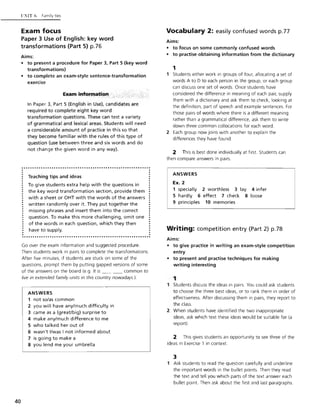40
{l:'1'IT (, Family ties
Exam focus
Paper 3 Use of English: key word
transformations (Part 5) p.76
Aims:
• to present a procedure for Paper 3, Part 5 (key word
transformations)
• to complete an exam-style sentence-transformation
exercise
Exam information
In Paper 3, Part 5 (English in Use), candidates are
required to complete eight key word
transformation questions. These can test a variety
of grammatical and lexical areas. Students will need
a considerable amount of practice in this so that
they become familiar with the rules of this type of
question (use between three and six words and do
not change the given word in any way).
............................................................· .· .· Teaching tips and ideas .
To give students extra help with the questions in
the key 'word transformation section, provide them
with a sheet or OHT with the words of the answers
written randomly over it. They put together the
missing phrases and insert them into the correct
question. To make this more challenging, omit one
of the words in each question, which they then
have to supply.
.............................................................
Go over the exam information and suggested procedure.
Then students work in pairs to complete the transformations.
After five minutes, if students are stuck on some of the
questions, prompt them by putting gapped versions of some
of the answers on the board (e.g. It is _ _ __ common to
live in extended family units in this country nowadays.).
ANSWERS
1 not so/as common
2 you will have any/much difficulty in
3 came as a (great/big) surprise to
4 make any/much difference to me
5 who talked her out of
6 wasn't I/was I not informed about
7 is going to make a
8 you lend me your umbrella
Vocabulary 2: easily confused words p.77
Aims:
• to focus on some commonly confused words
• to practise obtaining information from the dictionary
1
1 Students either work in groups of four, allocating a set of
words A to 0 to each person in the group, or each group
can discuss one set of words. Once students have
considered the difference in meaning of each pair, supply
them with a dictionary and ask them to check, looking at
the definition, part of speech and example sentences. For
those pairs of words where there is a different meaning
rather than a grammatical difference, ask them to write
down three common collocations for each word.
2 Each group now joins with another to explain the
differences they have found.
2 This is best done individually at first. Students can
then compare answers in pairs.
ANSWERS
Ex. 2
1 specially 2 worthless 3 lay 4 infer
5 hardly 6 effect 7 check 8 loose
9 principles 10 memories
Writing: competition entry (Part 2) p.78
Aims:
• to give practice in writing an exam-style competition
entry
• to present and practise techniques for making
writing interesting
1
1 Students discuss the ideas in pairs. You could ask students
to choose the three best ideas, or to rank them in order of
effectiveness. After discussing them in pairs, they report to
the class.
2 When students have identified the two inappropriate
ideas, ask which text these ideas would be suitable for (a
report).
2 This gives students an opportunity to see three of the
ideas in Exercise 1 in context.
:3
1 Ask students to read the question carefully and underline
the important words in the bullet points. Then they read
the text and tell you which parts of the text answer each
bullet point. Then ask about the first and last paragraphs.
 