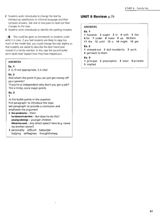 2 Students work individually to change the text by
introducing substitution or informal language and then
compare answers. Ask one or two pairs to read out their
changes to the class.
3 Students work individually to identify the spelling mistakes.
.. This could be given as homework or students could
write it in class. If you feel students are likely to copy too
much of the model text, you could change the task slightly so
that students are asked to describe the best friend ever
instead of a family member. In this case the second bullet
point could read 'explain how they have helped you'.
ANSWERS
Ex. 1
2 c), f) not appropriate, i) is vital
Ex. 2
And what's the point if you can just get money off
your parents?
'If you're so independent why don't you get a job?'
This is tricky; score major points
Ex. 3
1
As the bullet points in the question
first paragraph: to introduce the topic
last paragraph: to provide a conclusion and
emphasise the argument
2 tRe ~FeBleFfls - them
Re e1eesA't e1e tRis - But does he do this?
yet,lA~ siBliA~s - younger children
WRat Re saiel - Any direct speech here (e.g. Leave
my brother a/one!)
3 personality difficult babysiller
bullying selfle~ness thoughtfulne~
UNIT 6 Review p.79
ANSWERS
Ex. 1
UXIT 6 Family ties
1 however 2 ought 3 In 4 with 5 like
6 for 7 under 8 make 9 up 10 them
11 the 12 until 13 is 14 might 15 get
Ex. 2
1 stressed-out 2 dull mundanity 3 quirk
4 get back to them
Ex. 3
1 principal 2 prescription 3 loose 4 priceless
5 implied
41
 