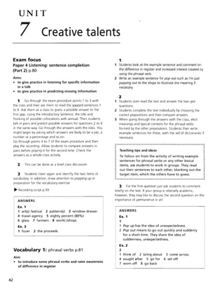 42
UNIT
7 Creative talents
Exam focus 1
Paper 4 Listening: sentence completion
(Part 2) p.80
Aims:
• to give practice in listening for specific information
in a talk
• to give practice in predicting missing information
1 Go through the exam procedure points 1 to 3 with
the class and then ask them to read the gapped sentences 1
to 8. Ask them as a class to guess a possible answer to the
first gap, using the introductory sentence, the title and
thinking of possible collocations with annual. Then students
talk in pairs and predict possible answers for questions 2 to 8
in the same way. Go through the answers with the class. You
might begin by asking which answers are likely to be a job, a
number or a percentage and so on.
Go through points 4 to 7 of the exam procedure and then
play the recording. Allow students to compare answers in
pairs before playing it for the second time. Check the
answers as a whole-class activity.
2 This can be done as a brief class discussion.
3 Students listen again and identify the two items of
vocabulary. In addition, draw attention to popping up in
preparation for the vocabulary exercise.
~ Recording script p.99
ANSWERS
Ex. 1
1 art(s) festival 2 pattern(s) 3 window dresser
4 travel agency 5 eighty percent (80%)
6 glass 7 farmers 8 work(-)shops
Ex. 3
1 foyer 2 the proceeds
Vocabulary 1: phrasal verbs p.81
Aim:
• to introduce some phrasal verbs and raise awareness
of difference in register
1 Students look at the example sentence and comment on
the difference in register and increased interest created by
using the phrasal verb.
2 Write an example sentence for pop out such as I'm just
popping out to the shops to illustrate the meaning if
necessary.
2
1 Students skim read the text and answer the two gist
questions.
2 Students complete the text individually by choosing the
correct prepositions and then compare answers.
3 When going through the answers with the class, elicit
meanings and typical contexts for the phrasal verbs
formed by the other prepositions. Students then write
example sentences for these, with the aid of dictionaries if
necessary.
Teaching tips and ideas
To follow on from the activity of writing example
sentences for phrasal verbs or any other lexical
items, ask students to work in groups. They read
out their sentences to each other, blanking out the
target item, which the others have to guess.
3 For the first question just ask students to comment
briefly on the text If your group is relatively academic,
however, they may like to discuss the second question on the
importance of permanence in art
ANSWERS
Ex. 1
1
1 Pop up has the idea of unexpectedness
2 Pop out means to go out quickly and suddenly
for a short time. They share the idea of
suddenness, unexpectedness.
Ex. 2
2
1 think of 2 bring about
4 sought after 5 go for
7 worn off 8 go back
3 come across
6 set off
 