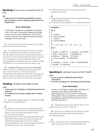 Speaking 1: two-way conversation (Part 3)
p.81
Aim:
• to give practice in discussing possibilities, reasons
and consequences and in expressing agreement and
disagreement
Exam information
In CAE Paper 5 (speaking), candidates are required
in Part 3 to have a conversation together and make
a choice from the given alternatives. In Part 4, the
examiner asks some more general questions to both
candidates on the same topic.
1 Go over the expressions and ask one or two students
to say them with natural intonation.
2 Go through the pictures with the class to check that
everyone is clear what kind of exhibits are shown in each.
Then ask students to talk in pairs and report their decision to
you after five to ten minutes. Monitor the students' speaking
so that any basic errors can be corrected at the end. You
could personalise the activity by asking the students to choose
the exhibits for an arts centre in their own town or area.
3 If students are keen on art, then the more general
questions here such as 'What kind of art do you like and
why?' could work well as a whole-class discussion.
Alternatively, ask the students to work in pairs or groups and
give one or two of the questions to each pair. Ask them to
tell their ideas to the whole class after five or ten minutes.
Reading: multiple choice (Part 3) p.82
Aims:
• to give practice in reading to understand opinion and
argument
• to complete an exam-style multiple-choice reading
exercise
1 Discuss these questions briefly as a whole-class activity
as a lead-in to the reading exercise.
2
Ask students to skim read the text, stopping when they
find each of the names A-D and noting down this person's
opinion. Check the answers by asking the class to
summarise the four opinions.
2 Students now do the exam task. Having skimmed the text,
they read the exam questions carefully, think where the
answer will be and go back to the text to read for
meaning and decide. At the end, they compare answers in
pairs before you check with the whole class.
F'IIT 7 Creative talents
3 Personalise the theme with a class discussion of the
opinions from the text.
3
Students work individually to find the words and phrases
and then compare answers.
2 This could be done individually or as a whole-class exercise.
ANSWERS
Ex. 2
1
A =artform
B =not an artform
C =artform
D =not an artform
2
1 A 2 B 3 D 4 C 5 A 6 B 7 D
Ex. 3
1
scruffy 2 intent on
5 flaws 6 innocuous
8 pilfering 9 pioneer
11 draw a parallel 12
2
3 emanate 4 animated
7 breathtaking
10 feverish
engrossing
animated 2 intent 3 flaw 4 breathtaking
5 pioneer 6 engrossing
Speaking 2: individual long turn (Part 2) p.84
Aims:
• to give practice in talking fluently without
interruption
• to focus on language for comparing and contrasting
Exam information
In Part 2 of CAE Paper 5 (speaking), candidates are
required to talk without interruption for
approximately one minute and to compare two
photographs. They are expected to give opinions
and speculate about what they see, and not just
describe the pictures.
1 Students read the task and note that there are two
questions they must answer in their talk.
2 Ask the class to decide how they time their answer
and emphasise that they should not spend time Just
describing the pictures.
3
1 Do an example for one of the pictures by brainstorming
notes for a few seconds on the board and then ask
43
 