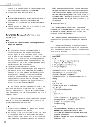 44
l':!T 7 Creative talents
students to do the same for the pictures that they choose.
Tell them that their handwriting must be legible.
2 Students swap notes and create sentences.
4
1 Pairs talk together about the sentences that they wrote for
each other before carrying out the speaking task.
2 Pairs report back on how well they did and how they felt
about it.
3 It would probably be a good idea to ask students to form
new pairs before repeating the task.
Grammar 1: ways of referring to the
future p.85
Aim:
• to revise and extend students' knowledge of future
forms and their uses
1
1 This exercise tests students' existent knowledge of
common future forms. Ask students to discuss the
answers in pairs. In those cases where neither form is
likely, as in the last two alternatives, ask students to supply
the best form. At this stage, they should be familiar with
the basic uses of simple present, present continuous, will
and going to, but may be less confident about the use of
future continuous and future perfect.
2 This is best done as a whole-class exercise.
3 Students complete this exercise in pairs. Refer students to
the grammar section at the back of the coursebook as
necessary, or they could use class sets of other grammar
reference books if available. Some students may have
difficulty in supplying their own sentences instead of
copying examples from the grammar reference. If so, you
could help them by supplying time phrases for them to
include, such as Next Saturday, By 2009.
2 Ask students how many meanings they know for the
word trunk and put three on the board (piece of luggage,
tree trunk, elephant's trunk) Then ask which meaning they
think the word has in the title. Students read the text to see if
they were correct.
3 Students now work in pairs to complete the matching
exercise. Emphasise that they should use the context in the
article to try to choose the correct use.
4
1 Students read the paragraph as a lead-In to the listening
exercise and answer the gist question.
2 Ask students to look at the summary. Tell them that a verb
in a future form needs to be put into each gap and ask
them to discuss in pairs what it might be. Go through the
class suggestions, possibly writing up the best ones on the
board. Allow!or different answers from the ones on the
recording (for example, gap three could be Sarah admits
that she is thinking of buying). Then play the recording
once and ask students to tell you the missing phrases or to
compare in pairs. Then play the recording a second time
pausing after each gap, so that students can write in the
correct words.
~ Recording script p.99
5 Students work in pairs to correct the sentences.
Emphasise that the mistakes are with the form; that is, they
do not need to choose a different future form but only
correct the form of the ones given.
6 Students complete the sentence transformations
individually. Then go through the answers with the whole
class.
7 Students talk about each of these topics briefly in
pairs. Then ask them to report one thing that they learned
about their partner to the rest of the class. Correct students'
future forms as necessary.
ANSWERS
Ex. 1
1 are you doing 2 opens/is opening
3 'm going 4 are exhibiting
5 I'm going to see/will be seeing
6 will you be going?
2
present continuous - what are you doing
present simple - it opens on Friday
going to - what I'm going to see
future continuous - to understand what I will be
seeing
Ex. 3
B 2 (is in for)
C 4 (are on the point of finding out)
D 3 (are to)
E 1 (it will soon be possible)
Ex. 4
1 He's only six
2
1 won't have heard of 2 is going to achieve
3 on the point of 4 will have become
5 will be 6 won't be wasting
7 will be sunning
Ex. 5
1 I've never liked art, and so I'm not about to
startiA~ start going to art galleries now!
2 I hope we will have started our new art course
this time next month.
3 Work on the new arts centre is due to begin on
November 15th.
 