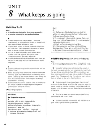 48
UNIT
8 What keeps us going
Listening 1 p.92
Aims:
• to develop vocabulary for describing personality
• to practise listening for gist and main ideas
1
Students read through the Job advert. Check their
understanding by asking What is the aim of the job? and
What does the applicant need to have?
2 Students work in pairs to choose the words and phrases.
You could make the activity more constrained by asking
them to choose the three most important.
3 This can be done as a whole-class activity or again
students could talk together and think of three
characteristics which describe a self-starter.
4 Students now listen to the recording and make notes. At
the end ask the group which of the ideas on the board
they heard.
2
Students complete the questionnaire individually and add
up their scores.
2 Before discussing the questionnaire, students listen to the
recording again and make notes on the meanings of the
scores. Go through the answers with the class, writing the
main characteristics on the board. Play the recording a
second time if necessary.
3 Students now discuss their scores in pairs. At the end, ask
the class as a whole what type of person they would
prefer to work with or to employ.
~ Recording script p.99
ANSWERS
Ex. 1 sample answers
2
sociable able to work independently
has good judgement reliable
willing to follow set procedures imaginative
trustworthy assertive
has common sense obedient courteous
3 someone who can work independently and
motivate themselves
Ex. 2
2
12+ Self-starters: like to be in control, look for
advice not supervision, don't always follow rules,
find new ways of doing things
6-11: moderately independent, manage their own
time, need minimal supervision, fit in with accepted
methods and procedures
relatively conformist, open to new ideas
0-5: like supervision and clear rules/guidelines,
don't question things, get on with what they have
to do, keep things running smoothly, very reliable
Vocabulary: three-part phrasal verbs p.92
Aim:
• to review and practise some three-part phrasal verbs
1 Instead of asking students to look at the extracts in
the book, you could write the two extracts on the board with
the two phrasal verbs blanked out. Tell them that there are
three missing words in each case and ask students if they can
supply them. If they cannot, play the recording again and ask
them to tell you to stop when they hear them .
2 Students match the sentence halves, then think of
synonyms for the phrasal verbs from the sentences, using the
overall context to infer the meanings. Finally they check their
answers in the dictionary and note down the correct meaning
of the verbs.
3 This can be done as a written exercise, or a strong
group may be able to do it orally.
4 Students complete the sentences and then discuss in
pairs. Encourage any follow-up questions.
 