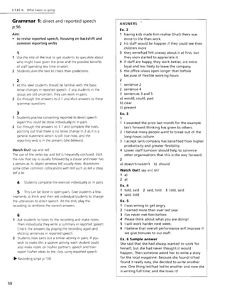 50
L:IT S What keeps us going
Grammar 1: direct and reported speech
p.96
Aim:
• to revise reported speech, focusing on backshift and
common reporting verbs
1
Use the title of the text to get students to speculate about
who might have given the prize and the possible benefits
of staff spending less time at work.
2 Students skim the text to check their predictions.
2
At this level students should be familiar w ith the basic
tense changes in reported speech. If any students in the
group are still uncertain, they can work in pairs.
2 Go through the answers to 2 1 and elicit answers to these
grammar questions.
3
1 Students practise converting reported to direct speech.
Again this could be done individually or in pairs.
2 Go through the answers to 3.1 and complete the rules,
pointing out that there is no tense change in 2 as it is a
general statement which is still true now, and the
reporting verb is in the present (she believes)
Watch Out! say and tell
The use of the verbs say and tell is frequently confused. Elicit
the rule that say is usually followed by a clause and never has
a person as its object whereas tell usually does. Brainstorm
some other common collocations w ith tell such as tell a story,
tell a lie.
4 Students complete the exercise individually or in pairs.
5 This can be done in open pairs. Give students a few
moments to think and then ask individual students to change
the utterances to direct speech. At the end, play the
recording to reinforce the correct answers.
6
1 Ask students to listen to the recording and make notes.
Then individually they write a summary in reported speech.
Check the answers by playing the recording again and
eliciting sentences in reported speech.
2 Students now carry out a similar activity in pairs. If you
wish to make this a spoken activity, each student could
also make notes on his/her partner's speech and then
report his/her Ideas to the class using reported speech.
~ Recording script p. l 00
ANSWERS
Ex. 2
1 having kids made him realise (that) there was
more to life than work
2 his staff would be happier if they could see their
children more
3 they were/had felt uneasy about it at first, but
they soon started to appreciate it
4 if staff are happy, they work better, are more
loyal and less likely to leave the company
5 the office is/was open longer than before
because of flexible working hours
2
1 sentence 2
2 sentence 4
3 sentences 3 and 5
a) would, could, past
b) clear
c) present
Ex. 3
1
1 I awarded the prize last month for the example
lan's forward thinking has given to others.
2 I believe many people want to break out of the
long-hours culture.
3 I accept lan's company has benefited from higher
productivity and greater flexibility.
4 Lower staff turnover should help to convince
other organisations that this is the way forward.
2
a) doesn't/needn't b) should
Watch Out! say and tell
1 a)
2 a)
Ex. 4
1 told, said 2 said, told 3 told, said
4 said, told
Ex. 5
1 I was wrong to get angry.
2 I earned more than ever last year.
3 I've never met him before.
4 Please think about what you are doing!
5 I will work harder next week.
6 I believe that overall performance will improve if
we give bonuses to our staff.
Ex. 6 Sample answer
She said that she had always wanted to work for
herself, but she had never thought it would
happen. Then someone asked her to write a story
for the local magazine. Because she found it/had
found it really easy, she decided to write another
one. One thing led/had led to another and now she
is writing full time, and she loves it!
 
