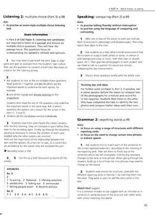 Listening 2: multiple choice (Part 3) p.98
Aim:
• to practise an exam-style multiple-choice listening
task
E~am informatipn.
In Part 3 of CAE Paper 4, Listening test candidates
are required to listen to a passage and answer six
multiple-choice questions. They will hear the
passage twice. The questions focus on
understanding the speaker's attitude and opinions.
1 You may need to pre-teach the term soap or soap
opera and give an example from the students' own culture.
Then use the questions to conduct a brief class discussion as
a lead-in for the listening activity.
2
Ask students to look at the six multiple-choice questions.
Read question 1 together and decide which are the
important words to underline for each option, for
example:
A one of her friends was already working on the
programme.
Students then read the rest of the questions and underline
the important words in the same way. Ask in which
questions the options are a reason for the action in the
stem (1, 3 and 5)
2 Students do the vocabulary exercise individually.
3 Students now listen and choose the correct answers.
After the first listening, they can compare in pairs before they
listen to the recording again. Finally, go through the recording
pausing as necessary to discuss the answers. In each case,
establish why the other options are incorrect.
Point out the importance of the relationship between the
stem and the options. As a fact on its own, A is correct but
we are looking for the reason why she accepted the part.
~ Recording script p.l 00
4 , 5 Use this as a brief discussion to round off the
activity.
ANSWERS
Ex. 2
2
financing 2 flattered 3 lifelong ambition
4 settled into 5 falling out 6 announced
7 letting people down 8 became anxious
Ex. 3
1C 283A4C586D
UNIT R What keeps us going
Speaking: comparing (Part 2) p.99
Aims:
• to practise talking fluently without interruption
• to practise using the language of comparing and
contrasting
1 Allot one or two of the places to each pair and ask
them to brainstorm advantages and disadvantages Then they
report their ideas to the class.
2 Ask students as a class what kind of environment they
like to work or study in (with others or alone, in silence or
with background noise or music, with their own or shared
space, etc.). Then give two photographs to each student and
ask them to talk to a partner for about one minute,
comparing the two environments.
3 Discuss these questions briefly with the whole class.
.............•.•............................................. .
Teaching tips and ideas
For further work on Paper 5, Part 3, if possible, ask
a native speaker before the lesson to compare two
of the photographs for a minute and record his
or her response. Students then listen to this after
they have completed the task to identify the two
photos and compare his/her ideas with their own.
Grammar 2: reporting words p.99
Aims:
• to focus on using a range of structures with different
reporting verbs
• to focus on the need to change certain time phrases
in indirect speech
1 Ask students first to match each of the sentences to
the correct reported statement, according to the meaning of
the reporting verb. Then tell them to finish any of the
sentences which are still incomplete, making any necessary
changes to the verb or time phrase. When going through the
answers, build up a list of how the time phrases may need to
change on the board.
2 Students now record the structures used with the
different reporting verbs in Exercise 1 by inserting them into
the table. They work in pairs to add the extra verbs in the
box.
Watch Out! suggest
It is a common mistake to use suggest with an infinitive as in
sentence c), partly because of the structure with other verbs
with similar meanings like advise.
51
 