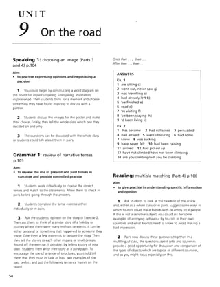 UNIT
9 On the road
Speaking 1: choosing an image (Parts 3
and 4) p.104
Aim:
• to practise expressing opinions and negotiating a
decision
1 You could begin by constructing a word diagram on
the board for inspire (inspiring, uninspiring, inspiration,
inspirationan. Then students think for a moment and choose
something they have found inspiring to discuss with a
partner.
2 Students discuss the images for the poster and make
their choice. Finally, they tell the whole class which one they
decided on and why.
3 The questions can be discussed with the w hole class
or students could talk about them in pairs.
Grammar 1: review of narrative tenses
p.105
Aim:
54
• to review the use of present and past tenses in
narrative and provide controlled practice
1 Students work individually to choose the correct
tenses and match to the statements. Allow them to check in
pairs before going through the answers.
2 Students complete the tense exercise either
individually or in pairs.
3 Ask the students' opinion on the story in Exercise 2.
Then ask them to think of a similar story of a holiday or
Journey where there were many mishaps or events. It can be
either personal or something that happened to someone they
know Give them a few moments to prepare the story. Then
they tell the stories to each other in pairs or small groups.
Round off the exercise, if possible, by telling a story of your
own. Students then write their story as a parag raph. To
encourage the use of a range of structures, you could tell
them that they must include at least two examples of the
past perfect and put the following sentence fra mes on the
board:
Once Ilwe ... , I/we ...
After Ilwe ., Ilwe .
ANSWERS
Ex. 1
1 are sitting c)
2 went out, never saw g)
3 was t ravelling a)
4 had already left b)
5 've finished e)
6 read d)
7 'm visiting f)
8 've been staying h)
9 'd been living i)
Ex. 2
1 has become
4 had arrived
2 had collapsed
5 were obscuring
7 knew 8 was sucking
3 persuaded
6 had come
9 have never felt 10 had been rain ing
11 arrived 12 had picked up
13 have not climbed/have not been climbing
14 are you climbing/will you be climbing
Reading: multiple matching (Part 4) p.106
Aim:
• to give practice in understanding specific information
and opinion
1 Ask students to look at the headline of the article
and, either as a whole class or in pairs, suggest some ways in
which tourists could make friends with or annoy local people.
If this is not a sensitive subject, you could ask for some
examples of annoying behaviour by tourists in their own
countries and what tourists need to know to avoid making a
bad impression.
2 Pairs now discuss these questions together. In a
multilingual class, the questions about gifts and souvenirs
provide a good opportunity for discussion and comparison of
the types of objects which are typical of different countries,
and so you might focus especially on this.
 