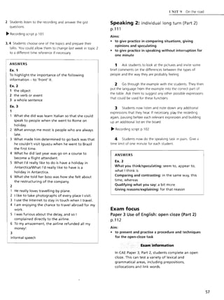 2 Students listen to the recording and answer the gist
questions.
~ Recording script p.l 01
3,4 Students choose one of the topics and prepare their
talks. You could allow them to change last week in topic 2
to a different time reference if necessary.
ANSWERS
Ex. 1
To highlight the importance of the following
information - to 'front' it.
Ex. 2
1 the object
2 the verb or event
3 a whole sentence
Ex. 3
1
What she did was learn Italian so that she could
speak to people when she went to Rome on
holiday.
2 What annoys me most is people who are always
late.
3 What made him determined to go back was that
he couldn't visit Iguazu when he went to Brazil
the first time.
4 What he did last year was go on a course to
become a flight attendant.
S What I'd really like to do is have a holiday in
AntarcticaIWhat I'd really like to have is a
holiday in Antarctica.
6 What she told her boss was how she felt about
the restructuring of the company.
2
1 He really loves travelling by plane.
2 I like to take photographs of every place I visit.
3 I use the Internet to stay in touch when I travel.
4 I am enjoying the chance to travel abroad for my
work.
S I was furious about the delay, and so I
complained directly to the airline.
6 To my amazement, the airline refunded all my
money!
3
informal speech
I'NIT') On the road
Speaking 2: individual long turn (Part 2)
p.111
Aims:
• to give practice in comparing situations, giving
opinions and speculating
• to give practice in speaking without interruption for
one minute
1 Ask students to look at the pictures and invite some
brief comments on the differences between the types of
people and the way they are probably feeling
2 Go through the example with the students. They then
put the language from the example into the correct part of
the table. Ask them to suggest any other possible expressions
that could be used for these functions.
3 Students now listen and note down any additional
expressions that they hear. If necessary, play the recording
again, pausing before each relevant expression and building
up an additional list on the board.
~ Recording script p.l 02
4 Students now do the speaking task in pairs. Give a
time limit of one minute for each student.
ANSWERS
Ex. 2
What you think/speculating: seem to, appear to,
what I think is
Comparing and contrasting: in the same way, this
time, whereas
Qualifying what you say: a bit more
Giving reasons/explaining: for that reason
Exam focus
Paper 3 Use of English: open doze (Part 2)
p.112
Aim:
• to present and practise a procedure and techniques
for the open-doze task
Exam information
In CAE Paper 3, Part 2, students complete an open
cloze. This can test a variety of lexical and
grammatical areas, including prepositions,
collocations and link words.
57
 