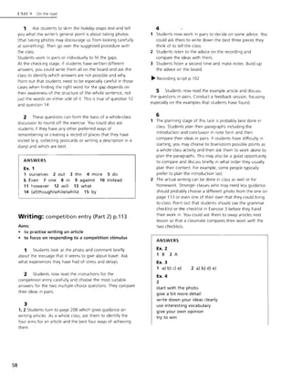 58
t·: IT!) On the road
1 Ask students to skim the holiday snaps text and tell
you what the writer's general point is about taking photos
(that taking photos may discourage us from looking carefully
at something). Then go over the suggested procedure with
the class.
Students work in pairs or individually to fill the gaps.
At the checking stage, if students have written different
answers, you could write them all on the board and ask the
class to identify which answers are not possible and Why.
Point out that students need to be especially careful in those
cases when finding the right word for the gap depends on
their awareness of the structure of the whole sentence, not
just the words on either side of it This is true of question 12
and question 14.
2 These questions can form the basis of a whole-class
discussion to round off the exercise. You could also ask
students if they have any other preferred ways of
remembering or creating a record of places that they have
visited (e.g. collecting postcards or writing a description in a
diary) and which are best.
ANSWERS
Ex. 1
1 ourselves 2 out 3 the 4 more 5 do
6 Even 7 one 8 in 9 against 10 instead
11 however 12 will 13 what
14 (al)though/while/whilst 15 by
Writing: competition entry (Part 2) p.113
Aims:
• to practise writing an article
• to focus on responding to a competition stimulus
1 Students look at the photo and comment briefly
about the message that it seems to give about travel. Ask
what experiences they have had of stress and delays.
2 Students now read the instructions for the
competition entry carefully and choose the most suitable
answers for the two multiple-choice questions. They compare
their ideas in pairs.
3
1,2 Students turn to page 208 which gives guidance on
writing articles. As a whole class, ask them to identify the
four aims for an article and the best four ways of achieving
them.
4
1 Students now work in pairs to decide on some advice. You
could ask them to write down the best three pieces they
think of to tell the class.
2 Students listen to the advice on the recording and
compare the ideas with theirs.
3 Students listen a second time and make notes. Build up
the advice on the board.
~ Recording script p.1 02
5 Students now read the example article and discuss
the questions in pairs. Conduct a feedback session, focusing
especially on the examples that students have found.
6
1 The planning stage of this task is probably best done in
class. Students plan their paragraphs including the
introduction and conclusion in note form and then
compare their ideas in pairs. If students have difficulty in
starting, you may choose to brainstorm possible points as
a whole-class activity and then ask them to work alone to
plan the paragraphs. This may also be a good opportunity
to compare and discuss briefly in what order they usually
plan their content. For example, some people typically
prefer to plan the introduction last.
2 The actual writing can be done in class as well or for
homework. Stronger classes who may need less guidance
should probably choose a different photo from the one on
page 113 or even one of their own that they could bring
to class. Point out that students should use the grammar
checklist or the checklist in Exercise 3 before they hand
their work in. You could ask them to swap articles next
lesson so that a classmate compares their work with the
two checklists.
ANSWERS
Ex. 2
1 B 2 A
Ex. 3
1 a) b) c) e)
Ex. 4
2
2 a) b) d) e)
start with the photo
give a bit more detail
write down your ideas clearly
use interesting vocabulary
give your own opinion
try to win
 