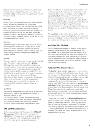 Particular attention is paid to word formation, which builds
students' understanding of how prefixes and suffixes are
used, followed by regular practice. This is particularly relevant
for Paper 3 part 3.
Reading
Authentic texts from a range of sources are used to develop
reading skills and techniques for CAE. Students are
encouraged to use the titles and subtitles of the text as well
as any non-textual information, such as accompanying
photographs, to help them predict the content Guidance is
provided to help them do the task and apply appropriate
strategies. Vocabulary and discussion tasks after the reading
texts allow students to develop the topic further and to focus
on key vocabulary from the text
Listening
The listening texts are also from a range of sources and the
recordings present students with a variety of mild accents.
Students are always reminded to read through the task
before they listen to help them predict what they might hear,
and tips and guidance are often provided to help them
complete the task.
Writing
Each unit ends with a writing task of a type found in the CAE
exam. The section is cross referenced to the Writing
reference at the back of the book which provides model
answers for each of the text types. In each case students are
encouraged to read the task carefully, thinking about the
intended reader, and what needs to be included. They are
guided towards an understanding of the various conventions
of the text type, such as register, layout and typical
organisation of ideas. They are then presented with a model
answer, which is often used for further language work.
Finally, they are given the task of writing a similar text
themselves, which can be done either in class or as
homework.
Speaking
The grammar, vocabulary and skills sections all provide some
opportunity for speaking practice by asking students to
respond to the topic or text
Each unit also contains a section with specific speaking
practice for Part 5 of the exam. This presents language for
such functions as agreeing and persuading as well as
techniques such as how to keep the conversation going.
CAE Gold Plus maximiser
Another major component of the course is the CAE Gold
Plus maximiser. Working through the exercises in the
maximiser will help students to consolidate the language
and skills presented in the Coursebook and provide them
with further exam-specific practice and prepa~ation.
Introduction
Each of the 14 units corresponds thematically with the units
in the Coursebook. The sections within each unit are cross-
referenced to the related Coursebook sections and provide
consolidation both of language and of skills work. The
grammar and vocabulary sections also recycle material
presented in the Coursebook, which is then practised further
by means of topic-related exam-style Use of English (Paper 3)
tasks. Sections containing exam-style tasks provide
information about the exam, plus strategies for tackling each
task type, and give students the opportunity to put these into
practice.
The maximiser can be used in class in tandem with the
Coursebook as a means of providing further work on specific
grammar or vocabulary areas or, alternatively, students can do
the exercises and skills practice for homework.
CAE Gold Plus CD-ROM
The CD-ROM provides a variety of exercises to recycle and
extend grammar and vocabulary areas presented in the
Coursebook. The sections again correspond thematically to
the units in the Coursebook and many of the exercises, such
as multiple-choice gapfills, are in the style of the CAE exam.
The CD-ROM can be used in tandem with the Coursebook to
provide further grammar and vocabulary work or it can be
used as self-access material.
CAE Gold Plus teacher's book
The teacher's book provides suggestions on how to use the
material in the Coursebook to best advantage. Answers to all
the exercises in the Coursebook are found at the end of each
section of notes. Recording scripts to all of the listening tasks
are also provided. Teaching tips and ideas provide
suggestions for further activities to practise the material or
develop study skills. There is also a section of photocopiable
activities which provide extra communicative practice in key
areas of grammar and vocabulary from the Coursebook units.
Many of these are directly related to exam-style tasks.
Detailed teaching notes state the aims and rationale of each
photocopiable activity and provide a step-by-step procedure
for using them in class.
You will also find a bank of 14 photocopiable tests made
up of 11 unit tests and 3 progress tests. The unit tests are
based on the language covered In a single unit and should
take no more than 30 minutes to complete. The progress
tests are to be used after your students have completed units
5, 10 and 14 and should take between 50 and 60 minutes to
complete. They revise and test the language covered in the
previous four or five units.
5
 