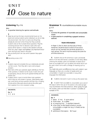 60
UNIT
10 Close to nature
Listening 1 p.116
Aim:
• to practise listening for opinion and attitude
1
Begin by writing the topic environmental issues on the
board and asking students what individuals can do to help
the environment Ask them to name one thing they
already do and one further thing that they could do.
Students look at the multiple-choice questions. Play the
recording and ask them to decide in pairs after each
extract which option is closest to the speaker's attitude.
After this, play it again and highlight any important lexical
items like bury your head in the sand.
2 Discuss briefly with the class which speaker they agree
with.
~ Recording script p.l 02
2
Students read and complete the quiz individually and add
up their scores. Then they talk in pairs and compare
answers.
2 Pairs look at the quiz questions again and discuss the first
three questions in relation to the issues in each one such
as packaging. Discuss the fourth question briefly with the
whole class.
3 Students work in pairs to write three more questions
which they ask and answer in groups. Alternatively, each
pair could write just one question and then do a mingling
activity where they walk around asking the other pairs
their question for a mini classroom survey.
ANSWERS
Ex. 1
1 C 2 B
Grammar 1: countable/uncountable nouns
p.117
Aims:
• to revise the grammar of countable and uncountable
nouns
• to give practice in completing a gapped sentence
exercise
Exam information
In Paper 3, Part 4, there are five sets of three
sentences. Students have to think of one word
which can be inserted into all three sentences in
each group. The word must be exactly the same for
all three sentences.
1 Students discuss the sentences in pairs and decide
which of the two alternatives is possible or more likely. When
checking the answers, point out examples of words which
have no countable form such as advice and words which can
be used in both forms with a change of meaning such as
space.
You might also point out differences here with students' own
languages as there are a number of words which are
uncountable in English but countable in many other
languages like information.
2 Students now work in pairs to discuss the words here.
3 A switch from countable to uncountable use is one of
the ways in which the use of the words in this exercise type
may vary between the three sentences. When going through
the answers, point out that idea in question 5 provides an
example of this.
ANSWERS
Ex. 1
1 space 2 Iron 3 some advice
4 much news 5 a coffee
6 an amazing time 7 excellent research
8 a hair (hair on the head or body is usually
uncountable, a single hair (e.g. in food) can be
countable)
9 additional information 10 Travel
 