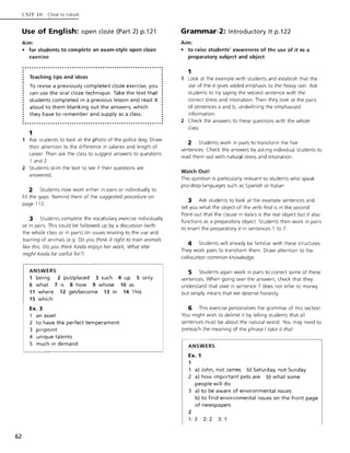 62
LIT to Close to nature
Use of English: open doze (Part 2) p.121
Aim:
• for students to complete an exam-style open doze
exercise
Teaching tips and ideas
To revise a previously completed cloze exercise, you
can use the oral cloze technique. Take the text that
students completed in a previous lesson and read it
aloud to them blanking out the answers, which
they have to remember and supply as a class.
1
Ask students to look at the photo of the police dog. Draw
their attention to the difference in salaries and length of
career. Then ask the class to suggest answers to questions
1 and 2
2 Students skim the text to see if their questions are
answered.
2 Students now work either in pairs or individually to
fill the gaps. Remind them of the suggested procedure on
page 112.
3 Students complete the vocabulary exercise individually
or in pairs. This could be followed up by a discussion (with
the whole class or in pairs) on issues relating to the use and
training of animals (e.g. Do you think it right to train animals
like this, Do you think Keela enjoys her work, What else
might Keela be useful for i)
ANSWERS
1 being 2 put/placed 3 such
6 what 7
11 where
15 which
Ex. 3
1 an asset
is 8 how 9 whose
12 get/become 13 in
4 up 5 only
10 as
14 This
2 to have the perfect temperament
3 pinpoint
4 unique talents
5 much in demand
Grammar,2: Introductory It p.122
Aim:
• to raise students' awareness of the use of it as a
preparatory subject and object
1
Look at the example with students and establish that the
use of the it gives added emphasis to the heavy rain. Ask
students to try saying the second sentence with the
correct stress and intonation. Then they look at the pairs
of sentences a and b, underlining the emphasised
information.
2 Check the answers to these questions with the whole
class.
2 Students work in pairs to transform the five
sentences. Check the answers by asking individual students to
read them out with natural stress and intonation.
Watch Out!
This question is particularly relevant to students who speak
pro-drop languages such as Spanish or Italian
3 Ask students to look at the example sentences and
tell you what the object of the verb find is in the second.
Point out that the clause in italics is the real object but it also
functions as a preparatory object Students then work in pairs
to insert the preparatory it in sentences 1 to 7.
4 Students will already be familiar with these structures.
They work pairs to transform them. Draw attention to the
collocation common knowledge.
5 Students again work in pairs to correct some of these
sentences. When going over the answers, check that they
understand that owe in sentence 7 does not refer to money
but simply means that we deserve honesty.
6 This exercise personalises the grammar of this section.
You might wish to delimit it by telling students that all
sentences must be about the natural world. You may need to
preteach the meaning of the phrase I take it that.
ANSWERS
Ex. 1
1
a) John, not James b) Saturday, not Sunday
2 a) how important pets are b) what some
people will do
3 a) to be aware of environmental issues
2
b) to find environmental issues on the front page
of newspapers
1: 3 2: 2 3: 1
 