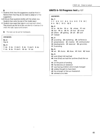 5
Students think how the suggestions could be fitted in.
Remind them that they do not need to adopt all of the
suggestions.
2, 3 Discuss these questions briefly with the whole class.
Students then write the rest of the model report.
4 Students now swap their reports and read each other's.
They should use the list of dos and don'ts in Exercise 3 to
check the style, layout and content
6 This task can be set for homework.
ANSWERS
Ex. 2
Plan B
Ex. 3
1 do 2 do 3 don1 4 do 5 don1 6 do
7 do 8 do 9 don1 10 do 11 do
VNIT 10 Close to nature
UNITS 6-10 Progress test p.127
ANSWERS
Ex. 1
1 C 2B 3C 4A 5A 6D 7B 8C
9 A 10 C 11 D 12 B
Ex. 2
13 as 14 the 15 or 16 whose 17 not
18 out 19 so 20 At 21 but 22 since
23 where 24 getting 25 set 26 such
27 instead
Ex. 3
28 according 29 marketing 30 conferences
31 presentations 32 creative 33 communicator
34 developments 35 seasonal 36 genuinely
37 frustrating
Ex. 4
38 set 39 choice 40 draw 41 hold 42 loose
Ex.S
43 wish (that) I'd/l had had
44 time (that) we had the car/time (that) the car
was
45 on the point of sending
46 has become an obsession
47 was having children which (had) changed
48 widely thought to have been
49 the strength of the sun that/which
50 advised us to take
65
 