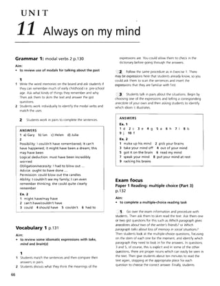 66
UNIT
11 Always on my mind
Grammar 1: modal verbs 2 p.130
Aim:
• to review use of modals for talking about the past
1
1 Write the word memories on the board and ask students if
they can remember much of early childhood i.e. pre-school
age. Ask what kinds of things they remember and why.
Then ask them to skim the text and answer the gist
questions.
2 Students work individually to identify the modal verbs and
match the uses.
2 Students work in pairs to complete the sentences.
ANSWERS
1 a) Gary b) Ian c) Helen d) Julie
2
Possibility: I couldn't have remembered; it can't
have happened; it might have been a dream; this
may have been
Logical deduction: must have been incredibly
worried
Obligation/necessity: I had to blowout ...
Advice: ought to have done ...
Permission: could blowout the candles
Ability: I couldn't see my family; I can even
remember thinking; she could quite clearly
remember
Ex. 2
1 might have/may have
2 can't have/couldn't have
3 could 4 should have S couldn't 6 had to
Vocabulary 1 p.131
Aim:
• to review some idiomatic expressions with take,
mind and brain(s)
1
Students match the sentences and then compare their
answers in pairs.
2 Students discuss what they think the meanings of the
expressions are. You could allow them to check in the
dictionary before going through the answers.
2' Follow the same procedure as in Exercise 1. There
may be expressions here that students already know, so you
could ask them to scan the sentences and insert the
expressions that they are familiar with first.
, 3 Students talk in pairs about the situations. Begin by
choosing one of the expressions and telling a corresponding
anecdote of your own and then asking students to identify
which idiom it illustrates.
ANSWERS
Ex. 1
1d 2c 3e 4g Sa 6h 7 8b
9 j 10 f
Ex. 2
1 make up his mind 2 pick your brains
3 take your mind off 4 out of your mind
S got it on the brain 6 read my mind
7 speak your mind 8 put your mind at rest
9 racking his brains
Exam focus
Paper 1 Reading: multiple choice (Part 3)
p.132
Aim:
• to complete a multiple-choice reading task
Go over the exam information and procedure with
students, Then ask them to skim read the text. Ask them one
or two gist questions for this such as Which paragraph gives
anecdotes about two of the writer's friends? or Which
paragraph talks about loss of memory in social situations?
Then students look at the mUltiple-choice questions, focusing
on the stem of each one for the moment, and identify which
paragraph they need to look in for the answers. In questions
3 and 5, of course, this is explicit and in some of the other
questions, there are proper nouns which can easily be seen in
the text. Then give students about ten minutes to read the
text again, stopping at the appropriate place for each
question to choose the correct answer. Finally, students
 