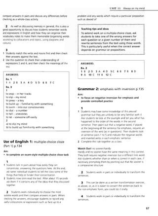 compare answers in pairs and discuss any differences before
checking as a whole-class activity.
2 As well as discussing memory in general, this is also a
good opportunity to discuss how students remember words
and expressions in English and how they can organise their
vocabulary notes to make them memorable (organising words
according to collocations and topics, using diagrams and
colours).
3
Students match the verbs and nouns first and then check
their answers against the text.
2 Use this question to check their understanding of
expressions 2 and 4, and then check the meanings of the
rest.
ANSWERS
Ex. 1
1 A 2 B 3 A 4 D 5 D 6 B 7 C
Ex. 3
1
to stop - in her tracks
to slip - my mind
to press - a key
to build up - familiarity with something
to swim - into our consciousness
to dial - a number
to tell - anecdotes
to let - someone off easily
2
a) to slip my mind
b) to build up familiarity with something
Use of English 1: multiple-choice cloze
(Part 1) p.134
Aim:
• to complete an exam-style multiple-choice doze task
1
Students talk in pairs about how easily they can
concentrate, answering the questions here. At the end,
ask some individual students to tell the class some of the
things that help or hinder their concentration.
2 Students now skim read the text. After about 15 seconds
ask them if it contains any of the ideas that they discussed
together.
2 Students work individually to choose the most
suitable words and then compare answers in pairs. When
checking the answers, encourage students to r~cord any
useful collocations or expressions such as face up to a
l INIT 11 Always on my mind
problem and any words which require a particular preposition
such as devoid of
.........................•..................................
Teaching tips and ideas
To extend work on a multiple-choice cloze, ask
students to take one of the wrong answers for
each question or a given number of them and
rewrite sentences from the text using those words.
This is particularly useful when the correct answer
depends on grammar or prepositions.
ANSWERS
Ex. 2
1 B 2 D
9 A 10 C
3A 4D 5C
11 B 12 C
6 B 7 B 8 D
Grammar 2: emphasis with inversion p.135
Aim:
• to focus on negative inversion for emphasis and
provide controlled practice
1
1 Students may have some knowledge of this area of
grammar but they are unlikely to be very familiar with it.
Ask students to look at the example and tell you what has
happened to the order of the words in the second
sentence. Then point out that a negative word, if placed
at the beginning of the sentence for emphasis, requires an
inversion of the verb (as in questions). Then students look
at sentence pairs 1 to 5 and indicate the negative words
and inverted verbs in each emphatic sentence.
2 Complete the rule together as a class.
Watch Out! no sooner/hardly
Hardly and no sooner have the same meaning in this context.
They both require negative inversion but a different link word.
Ask students whether than or when is correct in each case, if
necessary prompting them by pointing out that No sooner is
a comparative structure.
2 Students work in pairs or individually to transform the
sentences.
3 This can be done as a written transformation exercise,
as above, or, as it is easier to convert the sentences back to
the non-emphatic form, you could do it orally.
4 Students work in pairs or individually to transform the
sentences.
67
 