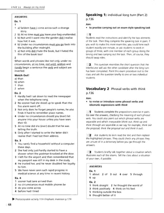 68
ll ~IT ]] Always on my mind
ANSWERS
Ex. 1
1
a) Seldom have I come across such a strange
story.
2 b) At no time must you leave your bag unattended.
3 b) Not until I went into the garden did I realise
how hot it was.
4 b) Under no circumstances must you go back into
the building after midnight.
S a) Not only did I hate the book, but I hated the
film of the book too!
2
When words and phrases like not only, under no
circumstances, at no time, not until, seldom and
hardlv begin a sentence the verb and subject are
inverted.
Watch Out!
a) than
b) when
1 than
2 when
Ex. 2
1 Hardly had I sat down to read the newspaper
when the telephone rang.
2 No sooner had she stood up to speak than the
fire alarm went off.
3 Not only does he forget people's names, he also
finds it hard to remember place names.
4 Under no circumstances should you (ever) let
anyone into your house unless you have seen
their 10.
5 At no time did she (ever) doubt that he was
telling the truth.
6 Only after I started to write the letter did I
realise that I had lost their address.
Ex. 3
1 You rarely find a household without a computer
these days.
2 She had only just/hardly started to have a
shower when the postman knocked at the door.
3 I left for the airport and then remembered that
my passport was still in my desk in the study.
4 He trusted her, and he never doubted her loyalty
to him.
5 We have never seen such rapid progress in
medical science at any time in recent history.
Ex. 4
1 sooner had Jane arrived than
2 no circumstances must mobile phones be
3 do you come across
4 before had I tried
~ Photocopiable activity 11 A Emphatic inversion p.174
Speaking 1: individual long turn (Part 2)
p.136
Aim:
• to practise carrying out an exam-style speaking task
Students read the instructions and identify the two elements
of the task. Then they complete the speaking task in pairs. If
you wish to make this more exam-like, you could time each
student exactly one minute, or ask students to work in
groups of three, with one member of each group doing the
timing and two carrying out the task. Then, of course, they
should swap roles.
" 2: This question resembles the short question that the
interlocutor will ask the other candidate after the long turn
has been completed. Point this exam procedure out to the
class and ask the question briefly to one or two individual
students.
Vocabulary 2 Phrasal verbs with think
p,136
Aim:
• to revise or introduce some phrasal verbs and
idiomatic expressions with think
'1' Students complete the prepositions exercise in pairs.
Go over the answers, checking the meaning of each phrasal
verb. You could also point out which phrasal verbs are
separable and which inseparable (think out, think up and
think through are separable as we say, for example, think out
the proposal, think the proposal out and think it out).
Ask students to skim read the text and then replace
the highlighted phrases. They could check any phrases they
are unsure of in a dictionary before you go through the
answers.
Students briefly talk together about a situation which
illustrates each of the idioms. Tell the class about a situation
of your own, if possible.
ANSWERS
Ex. 1
1 about 2 of 3 out 4 over 5 through
6 up
Ex. 2
1 think straight 2 he thought the world of
3 think positively 4 think on his feet
5 thinking outside the box
6 thought better of it
 
