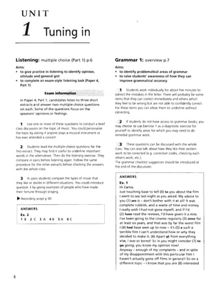 6
UNIT
1 Tuning in
Listening: multiple choice (Part 1) p.6
Aims:
• to give practice in listening to identify opinion.
attitude and general gist
• to complete an exam-style listening task (Paper 4.
Part 1)
In Paper 4. Part 1, candidates listen to three short
extracts and answer two multiple-choice questions
on each. Some of the questions focus on the
speakers' opinions or feelings.
1 Use one or more of these questions to conduct a brief
class discussion on the topic of music. You could personalise
the topic by asking if anyone plays a musical instrument or
has ever attended a concert.
2 Students read the mUltiple-choice questions for the
first extract. They may find it useful to underline important
words in the alternatives. Then do the listening exercise. They
compare in pairs before listening again. Follow the same
procedure for the other extracts before checking the answers
with the whole class.
3 In pairs students compare the types of music that
they like or dislike in different situations. You could introduce
question 3 by giving examples of people who have made
their fortune through singing.
~ Recording script p.90
ANSWERS
Ex. 2
1 B 2 C 3 A 4B SA 6C
Grammar 1: overview p.7
Aims:
• to identify problematical areas of grammar
• to raise students' awareness of how they can
improve grammatical accuracy
1 Students work individually for about five minutes to
correct the mistakes in the letter. There will probably be some
items that they can correct immediately and others which
they feel to be wrong but are not able to confidently correct.
For these items you can allow them to underline without
correcting.
2 If students do not have access to grammar books, you
may choose to use Exercise 1 as a diagnostic exercise for
yourself to identify areas for which you may need to do
remedial grammar work.
3 These questions can be discussed with the whole
class. You can also talk about how they like their written
work to be corrected (e.g. correction codes, checking each
other's work, etc.).
The grammar checklist suggestion should be introduced at
the end of the discussion.
ANSWERS
Ex. 1
Hi Carlos
Just touching base to tell (0) te you about the film
I went to see last night as you asked. My advice to
you (1) afe is - don't bother with it at all! It was
complete rubbish, and a waste of time and money.
I really wish I had not gone myself, and if I'd
(2) R.we read the reviews, I'd have given it a miss.
I've been going to the cinema regularly (3) 5ff:I€e for
at least six years, and that was by far the worst film
I (4) Rae have seen up to now - it's (5) a such a
terrible film I can't understand how or why they
decided to make it. (6) Apart ~ from everything
else, I was so bored! So in you might consider (7) te
~ going, you know my opinion now!
Anyway - enough of my complaints - and in spite
of my disappointment with this particular film I
haven't actually gone off films in general! So on a
different topic - I know that you are (8) interested
 