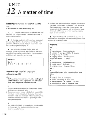 72
UNIT
12 A matter of time
Reading 1: multiple choice (Part 1) p.142
Aim:
• to complete an exam-style reading task
1 2 Students briefly discuss the questions and then
feed back their ideas to the class. They read the first text to
confirm their predictions.
3 By this stage students should know how to approach
this task. If you think the students need reminding of the
procedure, refer them back to the exam advice in the Exam
focus for Reading Part 1 on page 20.
4 You could focus on either or both of the two
questions. For the first question, ask students to give some
examples of events which could influence a person's present
and future, such as deciding who to marry.
ANSWERS
Ex. 3
1 D 2 A 3 D 4 B 5 C 6 A
Vocabulary: idiomatic language/
collocations p.144
Aim:
• to focus on some lexical items from the reading text
and to introduce some expressions and collocations
with time, and provide controlled practice
1
1 Students work individually to find the words and phrases
and then check answers in pairs.
2 Students can do the exercise individually, or you could do
it orally as a whole-class activity. Encourage students to
record the words and expressions in their vocabulary notes
with other possible collocations e.g. give weight to the
theory/evidence/view.
2
1 Ask students to explain the phrase before its time as used
in the example. You could also introduce the near-
synonym ahead of its time.
2 Students now work individually to complete the sentences.
Encourage them to guess the meaning if they are unsure.
Then they compare in pairs. Ask them to suggest any
phrases with similar meanings, with or without the word
time, such as fill in time for kill time and time and time
again for time after time.
:3 Begin this activity with an example of your own for
which the class should guess the corresponding phrases. Then
students do the activity in pairs.
ANSWERS
Ex. 1
1
1 highly dubious 2 mass production
3 art icon 4 giving weight to 5 glimpse
6 scrupulously 7 hit-rate
8 hanging around 9 in due course
10 ups and downs 11 ethos
2
1 highly dubious
3 mass produced
5 hanging around
Ex. 2
1
2 gives weight to
4 glimpse
6 ups and downs
it existed before any other examples of the same
thing
2
1 waste of time 2 at the time
3 for the time being 4 in no time
5 pressed for time 6 kill time 7 in time
8 running out of time 9 time after time
 