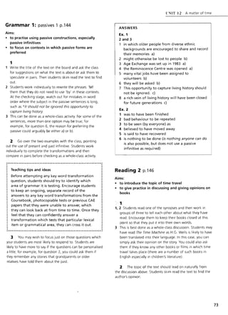 Grammar 1: passives 1 p.l44
Aims:
• to practise using passive constructions, especially
passive infinitives
• to focus on contexts in which passive forms are
preferred
1
Write the title of the text on the board and ask the class
for suggestions on what the text is about or ask them to
speculate in pairs. Then students skim read the text to find
out.
2 Students work individually to rewrite the phrases. Tell
them that they do not need to use 'by' in these contexts.
At the checking stage, watch out for mistakes in word
order where the subject in the passive sentences is long,
such as *It should not be ignored this opportunity to
capture living history
3 This can be done as a whole-class activity. For some of the
sentences, more than one option may be true; for
example, for question 6, the reason for preferring the
passive could arguably be either a) or b).
2 Go over the two examples with the class, pointing
out the use of present and past infinitive. Students work
individually to complete the transformations and then
compare in pairs before checking as a whole-class activity.
............•.................•...•........•...........•...
Teaching tips and ideas
Before attempting any key word transformation
question, students should try to identify which
area of grammar it is testing. Encourage students
to keep an ongoing, separate record of the
answers to any key word transformations from the
Coursebook, photocopiable tests or previous CAE
papers that they were unable to answer, which
they can look back at from time to time. Once they
feel that they can confidently answer a
transformation which tests that particular lexical
item or grammatical area, they can cross it out.
........•..•................•..••.•...•....•...............
3 You may wish to focus just on those questions which
your students are most likely to respond to. Students are
likely to have more to say if the questions can be personalised
a little; for example, for question 2, you could ask them if
they remember any stories that grandparents or older
relatives have told them about the past.
ANSWERS
Ex. 1
2 and 3
l' ~IT 12 A matter of time
1 in which older people from diverse ethnic
backgrounds are encouraged to share and record
their memories a)
2 might otherwise be lost to people b)
3 Age Exchange was set up in 1983 a)
4 the Reminiscence Centre was opened a)
5 many vital jobs have been assigned to
volunteers b)
6 they will be asked b)
7 This opportunity to capture living history should
not be ignored. c)
8 a rich vein of living history will have been closed
for future generations c)
Ex. 2
1 was to have been finished
2 bad behaviour to be repeated
3 to be seen (by everyone) as
4 believed to have moved away
5 is said to have recovered
6 is nothing to be done (is nothing anyone can do
is also possible, but does not use a passive
infinitive as required)
Reading 2 p.146
Aims:
• to introduce the topic of time travel
• to give practice in discussing and giving opinions on
books
1
1, 2 Students read one of the synopses and then work in
groups of three to tell each other about what they have
read. Encourage them to keep their books closed at this
point so that they put it into their own words.
3 This is best done as a whole-class discussion. Students may
have read The Time Machine as H.G. Wells is likely to have
been translated into their language. In this case, you can
simply ask their opinion on the story. You could also ask
them if they know any other books or films in which time
travel takes place (there are a number of such books in
English especially in children's literature).
2 The topic of the text should lead on naturally from
the discussion above. Students skim read the text to find the
author'S opinion
73
 