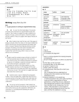76
l'l"1T 12 A matter of time
ANSWERS
Ex. 3
1 since 2 as 3 According 4 up 5 in 6 and
7 Such 8 no 9 before 10 which
11 would/might/could 12 a 13 take
14 one 15 if
Writing: essay (Part 2) p.151
Aim:
• to give practice in writing an argumentative essay
1 2 Go over the information about the possible
struct~res and conventions for argumentative essays with
students. Then students complete the table comparing the
features of essays, articles and reports. Check the answers
and ask students if they can suggest other typical features of
each genre.
3 After students have read the task, ask if they agree or
disagree and why. Write their ideas on the board, divided into
reasons why the past should be preserved and reasons why
there is no point. Develop these ideas by eliciting concrete
examples of buildings and stories which would be worth
preserving and possibly also ones which would not.
Students then write the essay, either in class as a timed
exercise or for homework.
4
1 Students read the example answer and pick out which of
the three possible ways of organising it the writer has
used. Point out the use of rhetorical questions to reinforce
an opinion or challenge a statement and ask students to
find further examples in paragraphs 2 and 3.
2 Complete the outline of the essay together as a class.
3, 4, 5 Students now focus on the language of the essay.
They underline the link words and check they understand
the function of each. Then ask them to suggest alternative
link words that could be used.
5 Students work in pairs to develop the paragraphs
further. If they have difficulties, suggest that they think of a
concrete example of the type of person who looks back too
much or something specific about the past that is useful to
understand.
6 This can be set for homework. If the students are
confident about this type of writing task, you could give it to
them without doing any class preparation. Otherwise, you
could plan it in class beforehand following the steps in
Exercise 4.2 above.
ANSWERS'
Ex. 2
essay
language
uses semi-
formal
language
purpose
persuades
through
discussion
organisation
presents a
clear argument
in linked
paragraphs
target reader
known
reader
Ex. 4
1
1 Plan A
2 semi-formal
article
uses
colourful
language
entertains
uses
paragraphs
for effect
general
reader
3 to introduce the argument
2
report
uses objective
language, often
with the passive
makes
recom mendations
based on facts
can use bullet
points
known reader
- there is a strong argument for looking forwards,
not backwards
- we can't change the past, it is where we came from
3
the first idea: on the one hand
a contrasting idea: on the other hand
an opinion: it seems to me
a reason: so/for this reason
4 surely/obviously: they show the writer's own
opinion
too: it indicates that we understand our
background at the moment, but that future
generations won't
5 general statement: some people say
a rhetorical question: But is this really true?/And
surely we have a responsibility to future
generations, so that they too can understand
their background? sentence in the conclusion
that links back to the introduction: For this
reason, I feel that there is a lot of point in
preserving old buildings and stories from the
past, and that the statement is wrong.
 