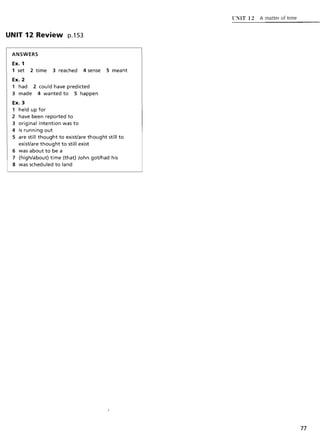 UNIT 12 Review p.1S3
ANSWERS
Ex. 1
1 set 2 time 3 reached 4 sense 5 meant
Ex. 2
1 had 2 could have predicted
3 made 4 wanted to 5 happen
Ex.]
1 held up for
2 have been reported to
3 original intention was to
4 is running out
5 are still thought to exist/are thought still to
exist/are thought to still exist
6 was about to be a
7 (high/about) time (that) John got/had his
8 was scheduled to land
UNIT 12 A matter of time
77
 