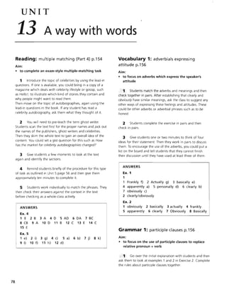 78
UNIT
13 A way with words
Reading: multiple matching (Part 4) p.154
Aim:
• to complete an exam-style multiple-matching task
1 Introduce the topic of celebrities by using the lead-in
questions. If one is available, you could bring in a copy of a
magazine which deals with celebrity lifestyle or gossip, such
as Hello!, to illustrate which kind of stories they contain and
why people might want to read them.
Then move on the topic of autobiographies, again using the
lead-in questions in the book. If any student has read a
celebrity autobiography, ask them what they thought of it.
2 You will need to pre-teach the term ghost writer.
Students scan the text first for the proper names and pick out
the names of the publishers, ghost writers and celebrities.
Then they skim the whole text to gain an overall idea of the
content You could set a gist question for this such as How
has the market for celebrity autobiographies changed?
3 Give students a few moments to look at the text
again and identify the sections.
4 Remind students briefly of the procedure for this type
of task as outlined in Unit 5 page 56 and then give them
approximately ten minutes to complete it.
5 Students work individually to match the phrases. They
then check their answers against the context in the text
before checking as a whole-class activity.
ANSWERS
Ex. 4
1 E 2 B 3 A 4 D 5 AD 6 DA 7 BC
8 CB 9 A 10 D 11 B 12 C 13 E 14 C
15 E
Ex. 5
1 e)
9 I)
2 i)
10 f)
3 g) 4 c) 5 a) 6 b) 7 j) 8 k)
11 h) 12 d)
Vocabulary 1: adverbials expressing
attitude p.156
Aim:
• to focus on adverbs which express the speaker's
attitude
Students match the adverbs and meanings and then
check together in pairs. After establishing that clearly and
obviously have similar meanings, ask the class to suggest any
other ways of expressing these feelings and attitudes. These
could be other adverbs or adverbial phrases such as to be
honest.
.2 Students complete the exercise in pairs and then
check in pairs.
3 Give students one or two minutes to think of four
ideas for their statement Then they work in pairs to discuss
them. To encourage the use of the adverbs, you could put a
list on the board and tell students that they cannot finish
their discussion until they have used at least three of them.
ANSWERS
Ex. 1
1
Frankly f) 2 Actually g) 3 basically e)
4 apparently a) 5 personally d) 6 clearly b)
7 obviously c)
2 clearly/obviously
Ex. 2
1 obviously 2 basically 3 actually 4 frankly
5 apparently 6 clearly 7 Obviously 8 Basically
Grammar 1: participle clauses p.156
Aim:
• to focus on the use of participle clauses to replace
relative pronoun + verb
1 Go over the initial explanation with students and then
ask them to look at examples 1 and 2 in Exercise 2. Complete
the rules about participle clauses together.
 