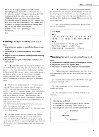 fef in live music gigs, and' wondered whether
(9) A'li~l:tt yoloJ you might like to come with me to
the open-air concert in the park next Saturday? It'll
be great, and all the others are going. Let me
(10) know +t what you think - but unless I hear
from you by Friday "II assume you can't make it. I'm
attaching some information about the concert with
this email so that you can see who is playing, and
we can get the tickets on the night.
So that's all for now - speak to you soon .
All the best,
Jose
Reading: multiple matching (Part 4) p.8
Aims:
• to practise gist reading to identify the focus of each
section
• to complete an exam-style reading task (Paper 1,
Part 4)
• to give practice in inferring word type and meaning
from context
• to use a dictionary to find example sentences and
collocations
1 2 Write the term tribute band on the board and
ask st~dents if they know what it means. Then ask the class's
opinion on the three gist questions. Students then read the
text quickly to find the answers. When checking the answers,
ask students which section of the text they found each
answer in and ask them to summarise the topic of each
section. For example, B deals w ith who goes to see tribute
bands.
3 Students first read questions 1-15. Tell them that it
may help if they underline the important words in each
question, such as preparation and one tribute band for
question 1. Ask if they know any answers from the initial gist
reading. Then students complete the reading task, with a
time limit of about 15 minutes. They should read each
question and then search for the corresponding reference. If
they cannot find it. they should move on and come back to
that question at the end.
After 15 minutes students compare their answers in pairs
before checking as a whole-class activity.
(A more detailed procedure for Paper 1, Part 4 is given in Unit
5 of the Coursebook)
4 Students scan the text and underline any 'copying'
words or phrases. Then give a dictionary to each pair or
group and ask them to check the meanings of any words
which were new. This is an opportunity to point out the kinds
of information which a dictionary provides, such as example
sentences.
CNIT 1 Tuning in
5 6 Students look back at the text and underline
the w'ords in the list. They then decide the type of word and
the meaning. Point out that they can use both affixation (an
obvious example here is the -ing ending) and context to infer
word type. Then students turn to page 188 to check with the
dictionary entries.
7 This is an opportunity to hold a class discussion on
the use of dictionaries.
ANSWERS
Ex. 3
1 B 2 E 3 B 4 C 5 D 6 E 7 A 8 C 9 E
10 AB 11 AB 12 BC 13 BC 14 DE 15 DE
Ex. 4
a musical impression covers
facsimilies copycat ersatz
impersonating impersonators
pop faker
clones
imitators
Vocabulary: word formation (suffixes) p.10
Aims:
• to revise and extend students' knowledge of suffixes
• to provide practice for Paper 3, Part 3
• to practise an exam-style sentence transformation
1 Students identify the part of speech. Ask them to give
other examples of adjectives and verbs which can take these
suffixes.
2 Students now work in pairs to identify the word types
associated with each suffix.
3 Use this question to check students' answers as a
whole-class activity.
4 This extends the exercise by asking students to give
examples.
........•.................•...•.................•............ .
Teaching tips and ideas
Students should be encouraged to record suffixes
as part of their vocabulary notes. One way of
recording these is to make word diagrams like this:
( decoration
decorate
~decorative
7
 