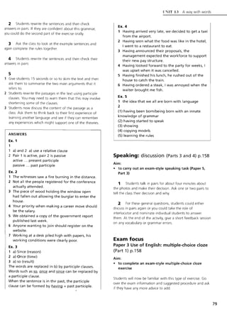 2 Students rewrite the sentences and then check
answers in pairs. If they are confident about this grammar,
you could do the second part of the exercise orally.
3 Ask the class to look at the example sentences and
again complete the rules together.
4 Students rewrite the sentences and then check their
answers in pairs
5
Give students 15 seconds or so to skim the text and then
ask them to summarise the two main arguments that it
refers to.
2 Students rewrite the passages in the text using participle
clauses. You may need to warn them that this may involve
shortening some of the clauses.
3 Students now discuss the content of the passage as a
class. Ask them to think back to their first experience of
learning another language and see if they can remember
any experiences which might support one of the theories.
ANSWERS
Ex. 1
1
a) and 2 a) use a relative clause
2 Pair 1 is active, pair 2 is passive
active ... present participle
passive ... past participle
Ex. 2
1 The witnesses saw a fire burning in the distance.
2 Not all the people registered for the conference
actually attended.
3 The piece of wood holding the window open
had fallen out allowing the burglar to enter the
house.
4 Your priority when making a career move should
be the salary.
5 We obtained a copy of the government report
published last week.
6 Anyone wanting to join should register on the
website.
7 Working at a desk piled high with papers, his
working conditions were clearly poor.
Ex. 3
1 a) Since (reason)
2 a) Once (time)
3 a) so (result)
The words are replaced in b) by participle clauses.
Words such as ill once and since can be replaced by
a participle clause.
When the sentence is in the past, the participle
clause can be formed by having + past participle.
LT~IT 13 A way with words
Ex. 4
1 Having arrived very late, we decided to get a taxi
from the airport.
2 Having seen what the food was like in the hotel.
I went to a restaurant to eat.
3 Having announced their proposals, the
management expected the workforce to support
their new pay structure.
4 Having looked forward to the party for weeks, I
was upset when it was cancelled.
5 Having finished his lunch, he rushed out of the
house to catch the train.
6 Having ordered a steak, I was annoyed when the
waiter brought me fish.
Ex. 5
1 the idea that we all are born with language
2
(1) having been born/being born with an innate
knowledge of grammar
(2) having started to speak
(3) showing
(4) copying models
(5) learning the rules
Speaking: discussion (Parts 3 and 4) p.1S8
Aim:
• to carry out an exam-style speaking task (Paper 5,
Part 3)
1 Students talk in pairs for about four minutes about
the photos and make their decision. Ask one or two pairs to
tell the class their decision and why.
2 For these general questions, students could either
discuss in pairs again or you could take the role of
interlocutor and nominate individual students to answer
them. At the end of the activity, give a short feedback session
on any vocabulary or grammar errors.
Exam focus
Paper 3 Use of English: multiple-choice doze
(Part 1) p.1S8
Aim:
• to complete an exam-style multiple-choice doze
exercise
Students will now be familiar with this type of exercise. Go
over the exam information and suggested procedure and ask
if they have any more advice to add.
79
 