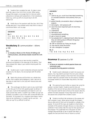 80
1l~1T 13 A way with words
1 Students then complete the task. To make it more
exam-like, give a time limit of ten minutes. When going
through the answers, encourage them to note any useful
collocations or phrases with prepositions in their vocabulary
notes (e.g. come up with an unusual way to do sth,
tolerant of).
2 Briefly discuss the questions with the class. Ask if they
already take part in any activities which help them to relax or
concentrate better, such as yoga.
ANSWERS
Ex. 1
1 A 2B 3B 4C SA 60 7A 8B
9 C 10 0 11 B 12 B
Vocabulary 2: communication - idioms
p.160
Aim:
• to introduce idioms on the theme of talking and
communication, and phrases based around the verb
say
1 Give students one or two minutes to read the
sentences and decide on the meanings of the idioms. Then
they compare their ideas in pairs before checking with the
dictionary.
2 Students work in pairs to describe and guess example
situations for the idioms. Do one example with the whole
class first.
3 Match the phrases and functions as a whole-class
activity. Then students write dialogues in pairs. Ask one or
two pairs to read them to the class with natural stress and
intonation.
4 This could again be done in pairs or you could make
it more like part 4 of the CAE speaking paper by doing it in
open pairs. Some of the expressions are easier to use in an
exam context than others. I couldn't say or Who can say? are
probably unsuitable to use on their own as they will block the
discussion. To counteract this, introduce some ways in which
they can be modified as in I couldn't say for sure but ... or
Who can say? It's so difficult to tell but ...
ANSWERS'
Ex. 1
1 used to say you could have described something
or criticised someone more severely than you
have
2 polite friendly conversation about unimportant
subjects
3 talk angrily - tell someone off
4 reach the most important part of what they
want to say
S understand
6 talk about work
7 misunderstood something
8 get a chance to speak
9 two people don't understand each other because
they are talking about different things but
haven't realised it
10 talk to someone as if they are stupid
11 says exactly what she thinks
12 use a metaphor to explain
Ex. 3
1 b) 2 d) 3 e) 4 a) S c) 6 f)
Grammar 2: passives 2 p.161
Aims:
• to focus on contexts in which passive forms are
commonly used
• to practise forming passive sentences
1 Students work individually to match the sources and
reasons. You may need to pre-teach the term press release.
Some of the reasons overlap so that more than one possible
answer might be a possible match for the reasons; however,
encourage students to choose what they think is the main
reason.
2 This exercise focuses further on reasons for using the
passive in written English. Students read the title and
headline of the text and tell you what round the clock means.
Then they skim read the text to find out the reasons why this
scheme has been proposed. Finally, they match the uses of
the passive and compare their answers in pairs.
3 Students transform the sentences to the passive and
then compare in pairs. When going through the answers,
discuss why some of them are not possible or unlikely in the
passive. To round off the topic ask students to find further
examples of the passive and again discuss as a class why it is
preferred in that context. Ask the class for their opinions of
the proposal. This could lead into a discussion of other
changes they would like to see or would have liked, as
regards the start and finish times of lessons at school.
t',
 