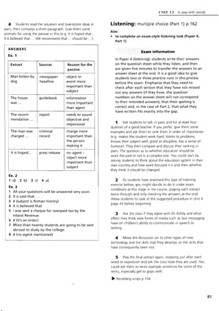 4 Students read the situation and brainstorm ideas in
pairs, then compose a short paragraph. Give them some
prompts for using the passive in this (e.g. It is hoped that ...
It is believed that ... We recommend that ... should be ...).
ANSWERS
Ex. 1
Extract
Man bitten by
dog
The house
was ...
The recom-
mendation .. .
The man was
charged ...
It is hoped...
Ex. 2
Sources
newspaper
headline
guidebook
report
criminal
record
press release
1 d) 2 b) 3 c) 4 a)
Ex. 3
Reason for the
passive
object or
event more
important than
subject
information
more important
than agent
needs to sound
objective and
impersonal
charge more
important than
the person
making it
no agent-
object more
important than
subject
1 All your questions will be answered very soon.
2 It is said that ...
3 X (subject is Roman history)
4 It is believed that
5 I was sent a cheque for overpaid tax by the
Inland Revenue.
6 X (it's an order)
7 More than twenty students are going to be sent
abroad to study by the college.
S X (no agent mentioned)
CNIT 1J A way with words
Listening: multiple choice (Part 1) p.162
Aim:
• to complete an exam-style listening task (Paper 4,
Part 1)
Exart.···information
In Paper 4 (listening), students write their answers
on the question sheet while they listen, and then
are given five minutes to transfer the answers to an
answer sheet at the end. It is a good idea to give
students two or three practice runs in this process
before the exam. Emphasise that they need to
check after each section that they have not missed
out any answers (if they have, the question
numbers on the answer sheet will not correspond
to their intended answers), that their spelling is
correct and, in the case of Part 2, that what they
have written fits exactly into the gap.
1 Ask students to talk in pairs and list at least four
qualities of a good teacher. If you prefer, give them some
examples and ask them to rank them in order of importance
(e.g. makes the student work hard, listens to problems,
knows their subject well, good at discipline, has a sense of
humour). They then compare and discuss their ranking in
pairs. The question as to whether education should be
work-focused or not is a complex one. You could start by
asking students to think about the education system in their
own country and how work-focused it is and then whether
they think it should be changed.
2 As students have practised this type of listening
exercise before, you might decide to do it under exam
conditions at this stage in the course, playing each extract
twice through and only checking the answers at the end.
Allow students to look at the suggested procedure in Unit 4
page 45 before beginning.
3 Ask the class if they agree with Dr Ashby and what
effect they think new forms of media such as text messaging
have on children's ability to communicate in speech or
writing .
4 Move the discussion on to other types of new
technology and the skills that they develop, or the skills that
have consequently been lost.
5 Play the final extract again, stopping just after each
word or expression and ask the class how they are used. You
could ask them to write example sentences for some of the
items, especially get to grips with.
~ Recording script p.l 04
81
 