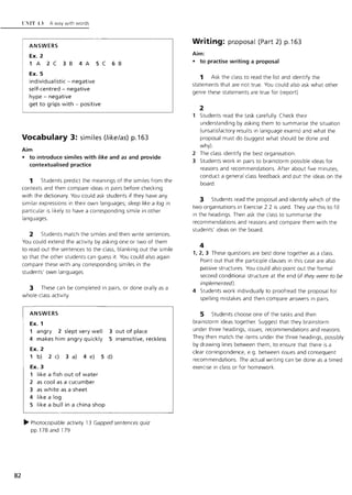 82
C"IT IJ A way with words
ANSWERS
Ex. 2
1 A 2C 38 4A 5C 68
Ex. 5
individualistic - negative
self-centred - negative
hype - negative
get to grips with - positive
Vocabulary 3: similes (like/as) p.163
Aim
• to introduce similes with like and as and provide
contextualised practice
1 Students predict the meanings of the similes from the
contexts and then compare ideas In pairs before checking
with the dictionary. You could ask students if they have any
similar expressions in their own languages; sleep like a log in
particular is likely to have a corresponding simile in other
languages.
2 Students match the similes and then write sentences.
You cou ld extend the activity by asking one or two of them
to read out the sentences to the class, blanking out the simile
so that the other students can guess it. You could also again
compare these with any corresponding similes in the
students' own languages.
3 These can be completed in pairs, or done orally as a
whole-class activity.
ANSWERS
Ex. 1
1 angry 2 slept very well
4 makes him angry quickly
Ex. 2
3 out of place
5 insensitive, reckless
1 b) 2 c) 3 a) 4 e) 5 d)
Ex. 3
1 like a fish out of water
2 as cool as a cucumber
3 as white as a sheet
4 like a log
5 like a bull in a china shop
~ Photocopiable activity 13 Gapped sentences quiz
pp.178 and 179
Writing: pr.oposal (Part 2) p.163
Aim:
• to practise writing a proposal
1 Ask the class to read the list and identify the
statements that are not true. You could also ask what other
genre these statements are true for (report).
2
1 Students read the task carefully. Check their
understanding by asking them to summarise the situation
(unsatisfactory results in language exams) and w hat the
proposal must do (suggest what should be done and
why)
2 The class identify the best organisation.
3 Students work in pairs to brainstorm possible Ideas for
reasons and recommendations. After about five minutes,
conduct a general class feedback and put the ideas on the
board.
3 Students read the proposal and identify w hich of the
two organisations in Exercise 2.2 is used. They use this to fill
in the headings. Then ask the class to summarise the
recommendations and reasons and compare them with the
students' ideas on the board.
4
1.2. 3 These questions are best done together as a class.
Point out that the participle clauses in this case are also
passive structures. You could also point out the formal
second conditional structure at the end (if they were to be
implemented).
4 Students work individually to proofread the proposal for
spelling mistakes and then compare answers in pairs.
5 Students choose one of the tasks and then
brainstorm ideas together. Suggest that they brainstorm
under three headings, issues, recommendations and reasons.
They then match the items under the three headings, possibly
by drawing lines between them, to ensure that there is a
clear correspondence, e.g. between issues and consequent
recommendations. The actual w riting can be done as a timed
exercise in class or for homework.
lI
 