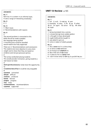 ANSWERS
Ex. 1
Not true: It is written in an informal style;
It uses a range of interesting vocabulary.
Ex. 2
2 A
Ex. 3
1 Main issues
2 Recommendations with reasons
Ex. 4
1
The second problem is connected to this
DVDs should be made available
the language being studied
A monthly prize could be awarded
would need to be fully supported
These are in 'Recommendations and conclusions'.
This needs to be more objective to carry more
weight and to show that they are based on
evidence and not just personal opinion.
2
The survey conducted among students
This would provide motivation, giving students a
real reason to listen
3
aSA't ~et tRe (RaA(e ts rarely have the opportunity
to
it (sl:Ila Be Ists sf fl:lA it could be very enjoyable
4
eSAeetea connected
8#+a:Ht difficult
I:IAatl:lral unnatural
gefew borrow
prs~res progress
~ essay
reesFAeAaatisAs recommendations
sl:Ipsrtea supported
t:NIT 13 A way with words
UNIT 13 Review p.165
ANSWERS
Ex. 1
1 full 2 such 3 making 4 own
Show/why 6 as/so 7 His 8 up 9 what
10 to 11 again 12 either 13 by 14 other
15 itself
Ex. 2
1 being translated into a variety
2 is (now) (being) more widely spoken
3 is thought to have developed
4 ought to/should be taught to
5 was asked to give an
6 notice is taken of elderly people
Ex. 3
1 like a Ref5e bull in a china shop
2 as red as a f65e beetroot
3 as strong as an elepRaAt ox
4 like a fish out of sea water
5 it came to me in a ~ flash
6 I don't know what to ~ say to you/tell 19 you
 