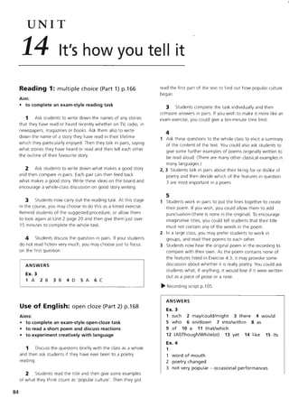 84
UNIT
14 It's how you tell it
Reading 1: multiple choice (Part 1) p.166
Aim:
• to complete an exam-style reading task
1 Ask students to write down the names of any stories
that they have read or heard recently whether on TV, radio, in
newspapers, magazines or books. Ask them also to write
down the name of a story they have read in their lifetime
which they particularly enjoyed. Then they talk in pairs, saying
what stories they have heard or read and then tell each other
the outline of their favourite story.
2 Ask students to write down what makes a good story
and then compare in pairs. Each pair can then feed back
what makes a good story. Write these ideas on the board and
encourage a whole-class discussion on good story writing.
3 Students now carry out the reading task. At this stage
in the course, you may choose to do this as a timed exercise.
Remind students of the suggested procedure, or allow them
to look again at Unit 2 page 20 and then give them just over
15 minutes to complete the whole task.
4 Students discuss the question in pairs. If your students
do not read fiction very much, you may choose just to focus
on the first question.
ANSWERS
Ex. 3
1 A 2B 3B 4D 5A 6C
Use of English: open doze (Part 2) p.168
Aims:
• to complete an exam-style open-doze task
• to read a short poem and discuss reactions
• to experiment creatively with language
1 Discuss the questions briefly with the class as a whole
and then ask students if they have ever been to a poetry
reading.
2 Students read the title and then give some examples
of what they think count as 'popular culture'. Then they gist
read the first part of the text to find out how popular culture
began.
3 Students complete the task individually and then
compare answers in pairs. If you wish to make it more like an
exam exerCise, you could give a ten-minute time limit.
4
1 Ask these questions to the whole class to elicit a summary
of the content of the text. You could also ask students to
give some further examples of poems originally written to
be read aloud. (There are many other classical examples in
many languages.)
2, 3 Students talk in pairs about their liking for or dislike of
poetry and then decide which of the features in question
3 are most important in a poem.
5
1 Students work in pairs to put the lines together to create
their poem. If you wish, you could allow them to add
punctuation (there is none in the original). To encourage
imaginative titles, you could tell students that their title
must not contain any of the words in the poem.
2 In a large class, you may prefer students to work in
groups, and read their poems to each other.
3 Students now hear the original poem in the recording to
compare with their own. As the poem contains none of
the features listed in Exercise 4.3, it may provoke some
discussion about whether it is really poetry. You could ask
students what, if anything, it would lose if it were written
out as a piece of prose or a note.
~ Recording script p.l 05
ANSWERS
Ex. 3
1 such 2 may/could/might 3 there 4 would
5 who 6 on/down 7 into/within 8 as
9 of 10 a 11 that/which
12 (AI)ThoughlWhile(st) 13 yet 14 like 15 its
Ex. 4
1
1 word of mouth
2 poetry changed
3 not very popular - occasional performances
 