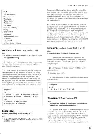 Ex. 5
This is just to say
I have eaten
The plums
That were in
The icebox
And which
You were probably
Saving
For breakfast
Forgive me
They were delicious
So sweet
And so cold
(William Carlos Williams)
Vocabulary 1: books and stories p.169
Aim:
• to introduce some lexical items on the topic of books
and types of reading
1 Students work individually to complete the sentences.
You could allow them to check with the dictionary before
going through the answers.
2 Draw students' attention to the verb flip through in
the previous exercise and what kind of reading this means.
Then students complete the sentences, using a dictionary if
necessary. When going through the answers, check the
meaning of the expression from cover to cover in question 3.
You might also point out that wade and dip are both verbs
for moving through water and that we sometimes use other
water expressions to describe words, as in a flood of words.
ANSWERS
Ex. 1
1 volumes 2 copies 3 best-seller 4 edition
5 whodunit 6 thriller 7 paperback 8 blurb
Ex. 2
1 browsing 2 wading through
3 dipping into 4 skimming
Exam focus
Paper 5 Speaking (Parts 1-4) p.170
Aim:
• to give the opportunity to carry out a complete mock
speaking exam
l'NTT 14 It's how you tell it
Students should already have a fairly good idea of what the
CAE speaking exam involves but it will still be useful to bring
it all together by going over the exam information and
procedure as a whole. At the end of the procedure, ask
students if they have any other favourite tips for succeeding in
the speaking exam.
Put students in groups of four, or if this does not work out
exactly, have one or two groups of five with two students as
assessors. They decide who is to be the candidate and who
the interlocutor and assessor(s) and work through the
complete exam task. At the end, they discuss as a group what
could be improved. If students have not had enough, you
could run through the exam again with a different pair of
students acting as candidates, or you may have access to CAE
past papers so that a different exam set can be used.
Listening: multiple choice (Part 1) p.170
Aim:
• to complete an exam-style listening task
1 Students read the multiple-choice questions and
predict as much as they can of the content of the listening
texts. They note their answers to the questions and then
compare in pairs.
2 At this stage, the task is probably best done under
exam conditions.
~ Recording script p.105
3 Use one or more of these questions to conduct a brief
class discussion.
ANSWERS
Ex. 2
1 B 2A 3C 4B SA 6B
Vocabulary 2: synonyms p.171
Aim:
• to extend vocabulary by focusing on synonyms and
paraphrases for common expressions
1 Students work in pairs to think of synonyms to replace
the underlined words. If they find this difficult, put a list of
jumbled synonyms on the board or OHT and ask them to
select from these, using dictionaries to help them if necessary.
The list could include the following: beg with, plead with,
frightened, on edge, rea!Jse, understand, be aware,
consequently, because of this, wonder, agonise, ponder, have
85
 