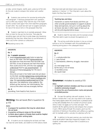 86
l ·: IT l-t It's how you tell it
an idea, cannot imagine, startle, panic, jump out of her skin.
At the end, students compare their version with another
pair's.
2 Students now continue the narrative by writing the
next paragraph. If necessary prompt them with questions
such as Who was ringing? Why? Did she stay in the hotel?
Did she contact Carlo again? Pairs then read their paragraphs
to each other. You could ask each pair to suggest synonyms
for two of the lexical items in the paragraph they hear.
3 Students now listen to an example paragraph. Allow
them to listen for the gist the first time. Then play the
recording again and ask them to write down any interesting
vocabulary that they hear. Allow them to use dictionaries to
check any further contexts or collocations.
~ Recording script p.l 05
ANSWERS
Ex. 1
Ex. 1 sample answers
1 Janet begged/pleaded with Carlo to take her
back to the hotel. She felt frightened/afraid/
terrified now that she knew that the killer was
still free. It was all because she had information
that could convict him, and she now realised/
understood that he was aware/realised - so
because of this/consequently her life was in
danger.
Once she arrived in her hotel room she sat down
on the bed, wondering/agonising over/pondering
what to do next. She didn't have a clue/have any
idea. She panicked/jumped/jumped out of her
skin when the telephone rang suddenly. She
picked up the receiver, her hand shaking. The
voice at the other end was strangely familiar.
Ex. 3
pounding; from head to foot; burst in
Writing: the set book (Part 2 question 5)
p.172
Aims:
• to prepare for questions that may be asked about
the set book
• to practise writing an essay on the set book
• to think about aspects of books that could be helpful
in answering other writing tasks
1 If students are not studying the set book and have
not read the same books, ask students to think about a book
they have read a~d note down some answers to the
questions in Exercise 1.2. Then they talk in pairs about the
books that they have chosen.
...........................................................
. Teaching tips and ideas
Characters or events from books and films can
often provide good examples to support students'
ideas and opinions. not just in writing about the
set book. but also in other types of text such as
articles and argumentative essays.
2 Students read the two tasks and the example answer.
They then work in pairs to answer the questions in 3.
3 The writing could either be done in class as a timed
exercise or set for homework with the proofreading and
checking taking place in the subsequent lesson.
ANSWERS
Ex. 2
3
1 a whodunit/thriller
2 semi-formal
3 businessman. dilemma. struggle. reservation
4
a) a real page turner
b) the story is full of twists
c) stumbles across
d) a quick read
Grammar: mistakes to avoid p.173
Aims:
• to highlight common mistakes and focus on words
students commonly misspell
• to revise the use of punctuation marks and provide
controlled practice
1 Go over the spelling rules with students. For the i
before e except after c rule, you may need to tell students
that it only applies when the combination is pronounced /if
as they will probably think of a number of common words
where it does not apply such as their and eight. Then
students do the spelling exercise and compare their answers
in pairs. When going through the answers, point out the
usefulness of looking at the prefixes and suffixes as a spelling
aid; for example useful =use plus the adjective suffix ful
2 In addition to the pairs exercise, you could also take
some words which have been frequently misspelt in the
students' written work and give them to students as a
spelling test.
 
