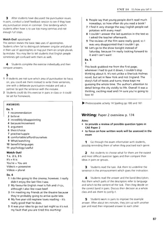 3 After students have discussed the punctuation issues
in pairs, conduct a brief feedback session to see if they have
any punctuation errors in common. One tendency which
students often have is to use too many commas and not
enough full stops.
Watch Out! apostrophe
This section revises the basic two uses of apostrophes.
Students often fail to distinguish between singular and plural
in their use of apostrophes or may put them on simple plurals
by mistake. You may like to tell students that English people
sometimes get confused with them as well.
4 Students complete the exercise individually and then
compare answers.
5
If students are not sure which area of punctuation to focus
on, you could ask them instead to write three sentences,
one with a deliberate punctuation mistake and ask a
partner to spot the sentence with the mistake.
2 Students could do this exercise in pairs in class or it could
be set for homework.
ANSWERS
Ex. 1
1 recommendation
2 believe
3 incredibly/disappointing
4 because/movement
5 argument
6 their/choice
7 practise/supple
8 comfortable/afford/ourselves
9 What/watching
10 benefit/languages
11 psychology/useful
Watch Out!
1 a, 2 b, 3 b
It's = It is
You're = You are
Video's = possessive
Videos = plural
Ex. 4
1 I do like going to the cinema; however, I really
didn't enjoy the last film I saw.
2 My favourite English meal is fish and chips,
although I also like roast beef.
3 I'm meeting my friends at the theatre because
they're probably going to arrive quite late.
4 My five-year-old nephew loves reading - it's
really good that he does.
5 It was your idea to go out last night so it's not
my fault that you are tired this morning!
ll~IT 14 It's how you tell it
6 People say that young people don't read much
nowadays, so how often do you read a book")
7 I find it very strange the way English people eat
potatoes with every meal!
8 I couldn 't answer the last question in the test so
I asked the teacher afterwards.
9 The reviews of the film were really good, so I
was very disappointed that I couldn't go.
10 Let's go to the show tonight instead of
Saturday, because I'm really looking forward to
it and I can't wait!
Ex. 5
1
This book grabbed me from the first page;
whenever I had to put it down, I couldn't stop
thinking about it. It's not unlike a Sherlock Holmes
novel, but set in New York and not England . The
story's full of twists and turns; these kept me
guessing the whole time. The author's attention to
detail brings the city vividly to life. Overall it was a
thrilling, exciting read and I'm sure you're going to
love it!
~ Photocopiable activity 14 Spelling pp.180 and 181
Writing: Paper 2 overview p. 174
Aims:
• to provide a review of possible question types in
CAE Paper 2
• to focus on how written work will be assessed in the
exam
1 Go through the exam information with students,
possibly reminding them of when they practised each genre.
2 Ask students to choose what for them are the easiest
and most difficult question types and then compare their
ideas in pairs or groups.
3 Students read the task. Ask them to underline the
sentence in the announcement which gives the instruction.
4 Students read the answer and the band descriptors.
Ask them which parts of the descriptors refer to language
and which to the content of the task. Then they decide on
the correct band in pairs. Discuss their decision as a whole
class and ask them to justify it.
5 Students work in pairs to improve the example
answer. After about ten minutes, they join up with another
pair and read their improved answer to each other.
87
 