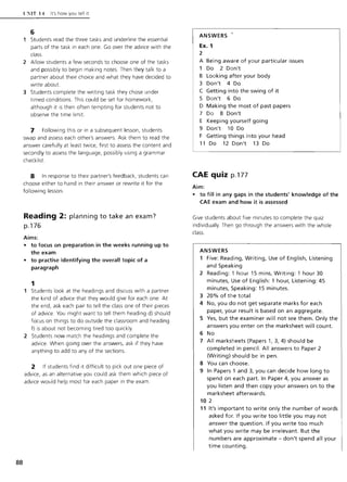 88
C'iIT 14 It's how you tell It
6
1 Students read the three tasks and underline the essential
parts of the task in each one. Go over the advice with the
class.
2 Allow students a few seconds to choose one of the tasks
and possibly to begin making notes. Then they talk to a
partner about their choice and what they have decided to
write about.
3 Students complete the writing task they chose under
timed conditions. This could be set for homework,
although it is then often tempting for students not to
observe the time limit.
7 Following this or in a subsequent lesson, students
swap and assess each other's answers. Ask them to read the
answer carefully at least twice, first to assess the content and
secondly to assess the language, possibly using a grammar
checklist.
8 In response to their partner's feedback, students can
choose either to hand in their answer or rewrite it for the
following lesson.
Reading 2: planning to take an exam?
p.176
Aims:
• to focus on preparation in the weeks running up to
the exam
• to practise identifying the overall topic of a
paragraph
1
Students look at the headings and discuss with a partner
the kind of advice that they would give for each one. At
the end, ask each pair to tell the class one of their pieces
of advice. You might want to tell them heading d) should
focus on things to do outside the classroom and heading
f) is about not becoming tired too quickly.
2 Students now match the headings and complete the
advice. When going over the answers, ask if they have
anything to add to any of the sections.
2 If students find it difficult to pick out one piece of
advice, as an alternative you could ask them which piece of
advice would help most for each paper in the exam.
ANSWERS
Ex. 1
2
A Being aware of your particular issues
1 Do 2 Don't
B Looking after your body
3 Don't 4 Do
C Getting into the swing of it
5 Don't 6 Do
o Making the most of past papers
7 Do 8 Don't
E Keeping yourself going
9 Don't 10 Do
F Getting things into your head
11 Do 12 Don't 13 Do
CAE quiz p.177
Aim:
• to fill in any gaps in the students' knowledge of the
CAE exam and how it is assessed
Give students about five minutes to complete the quiz
individually Then go through the answers with the whole
class.
ANSWERS
1 Five: Reading, Writing, Use of English, Listening
and Speaking
2 Reading: 1 hour 15 mins, Writing: 1 hour 30
minutes, Use of English: 1 hour, Listening: 45
minutes, Speaking: 15 minutes.
3 20% of the total
4 No, you do not get separate marks for each
paper, your result is based on an aggregate.
5 Yes, but the examiner will not see them. Only the
answers you enter on the marksheet will count.
6 No
7 All marksheets (Papers 1, 3,4) should be
completed in pencil. All answers to Paper 2
(Writing) should be in pen.
S You can choose.
9 In Papers 1 and 3, you can decide how long to
spend on each part. In Paper 4, you answer as
you listen and then copy your answers on to the
marksheet afterwards.
10 2
11 It's important to write only the number of words
asked for. If you write too little you may not
answer the question. If you write too much
what you write may be irrelevant. But the
numbers are approximate - don't spend all your
time counting.
 