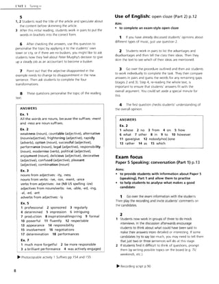 8
l'NIT I Tuning in
5
1, 2 Students read the title of the article and speculate about
the content before skimming the article.
3 After this initial reading, students work in pairs to put the
words in brackets into the correct form.
6 After checking the answers, use this question to
personalise the topic by applying it to the students' own
town or city, or if there are no buskers, you might like to ask
students how they feel about Peter Murphy's decision to give
up a steady job as an accountant to become a busker.
7 Point out that the adjective disappointed in the
example needs to change to disappointment in the new
sentence. Then ask students to complete the four
transformations.
8 These questions personalise the topic of the reading
text.
ANSWERS
Ex. 1
All the words are nouns, because the suffixes -ment
and -ness are noun suffixes.
Ex. 2
weakness (noun), countable (adjective), alternative
(noun/adjective), frightening (adjective), rapidly
(adverb), option (noun), successful (adjective),
performance (noun), legal (adjective), responsibility
(noun), modernise (verb), political (adjective),
enjoyment (noun), delicious (adjective), decorative
(adjective), confused (adjective), pleasant
(adjective), combination (noun)
Ex. 3
nouns from adjectives: -ity, -ness
nouns from verbs: -ive, -ion, -ment, -ance
verbs from adjectives: -ise (NB US spelling -ize)
adjectives from nouns/verbs: -ive, -able, -ed, -ing,
-ai, -ed, -ant
adverbs from adjectives: -Iy
Ex. 5
1 professional 2 sponsored 3 regularly
4 determined 5 impression 6 intriguing
7 production 8 inspirational/inspiring 9 formal
10 powerful 11 fluently 12 respectable
13 appearance 14 responsibility
15 involvement 16 negotiations
17 determination 18 performances
Ex. 7
1 much more forgetful 2 be more responsible
3 a brilliant performance 4 was actively engaged
~ Photocopiable activity 1 Suffixes pp. 154 and 155
Use of E~glish: open doze (Part 2) p.12
Aim:
• to complete an exam-style open doze
1 If you have already discussed students' opinions about
different types of music, just use question 2.
2 Students work in pairs to list the advantages and
disadvantages and then tell the class their ideas. Then they
skim the text to see which of their ideas are mentioned.
3 Go over the procedure outlined and then ask students
to work individually to complete the task. They then compare
answers in pairs and guess the words for any remaining gaps
(stages 2 and 3). Step 4, re-reading the whole text, is
important to ensure that students' answers fit with the
overall argument. You could set aside a special minute for
this.
4 The first question checks students' understanding of
the overall opinion.
ANSWERS
Ex. 2
1 whose 2 no 3 from 4 on 5 how
6 what 7 other 8 in 9 to 10 however
11 gave/give 12 nobody/no(-)one
13 rather 14 as 15 which
Exam focus
Paper 5 Speaking: conversation (Part 1) p.13
Aims:
• to provide students with information about Paper 5
(speaking), Part 1 and allow them to practise
• to help students to analyse what makes a good
candidate
1 Go over the exam information with the students.
Then play the recording and invite students' comments on
the candidates.
2
1 Students now work in groups of three to do mock
interviews. In the discussion afterwards encourage
students to think about what could have been said to
make their answers more detailed or interesting. If some
candidates try to say too much, you may need to tell them
that just two or three sentences will do at this stage.
2 If students find it difficult to think of questions, prompt
them by writing possible topics on the board (e.g. TV.
weekends, etc.).
~ Recording script p.90
 