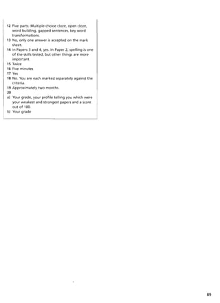 12 Five parts: Multiple-choice doze, open doze,
word building, gapped sentences, key word
transformations.
13 No, only one answer is accepted on the mark
sheet.
14 In Papers 3 and 4, yes. In Paper 2, spelling is one
of the skills tested, but other things are more
important.
15 Twice
16 Five minutes
17 Yes
18 No. You are each marked separately against the
criteria.
19 Approximately two months.
20
a) Your grade, your profile telling you which were
your weakest and strongest papers and a score
out of 100.
b) Your grade
89
 