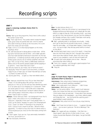 90
Recording scripts
UNIT 1
page 6. Listening: multiple choice (Part 1).
Exercise 2
Emma: Next up on the programme, Terry's here to tell us about
the London GUitar Show
Terry: That's right Emma. The London event's simply the largest
public gUitar show the world's ever seen. And for anyone
who's been thinking of taking up the instrument, this is one
event that simply can't be missed.
E: Right, so fill us in on what exactly happens at the show,
would you Terry!
T: OK, well basically we're talking about a trade show - all the
big-name manufacturers will be there - and smaller specialist
ones that make wonderful hand-built instruments for the real
professionals - so walking round you really can get close to the
hottest guitars around, not to mention amplifiers and other
gear. Then, on top of that, there's a 3000-seater auditorium
where some of the world's greatest players will be popping in
to perform - now I mean how cool is that?
E: And any chance of, you know, a bit of hands-on action!
T: Absolutely. These firms want to sell instruments, so they're
happy for you to have a go, no matter how well you can play
- so there's no need to be shy.
E: Sounds great Terry ... so give us a few more details about.
2
Man: Have you noticed how music fills our lives these days!
I mean, I'm not talking about the stuff you listen to for
pleasure or in the car, but the stuff you hear whether you want
to or not when you're out shopping or in a restaurant. There
are certain pieces of music I used to like and I cringe every
time I hear them now because I've heard rubbish versions of
them tinkling away in restaurants, shops or on the phone
when I have to walt in a queue.
Woman: I know what you mean - but background music has its
place. I mean, who wants to sit in a completely quiet
restaurant - especially if there aren't many people there - it
covers up the silence. Anyway, I'm quite a fan of background
music. I have it on when I'm working on my computer at
home. Classical music's meant to be best - Mozart or Bach
apparently - It's meant to focus the mind. It's silence which is
distracting because you notice all the little noises coming from
outside.
M: I don't agree. If you ask me, if you were really interested in
the music, you'd listen to It.
W: Not necessarily. Sometimes
3
Man: So what did you think of it?
Woman: Well, I think the CD's brilliant so I was prepared to be
disappointed because these groups can't always get the same
effects on stage as they do in the recording studio - you know,
you get the noise, the excitement, but you lose the subtlety of
the melodies and lyrics. But I couldn't have been more wrong.
To my mind, it was every bit as good.
M: Well, I generally prefer to see groups live actually - I really
don't go for that kind of sanitised studio sound - it doesn't
have the same edge - so I'd have been happier if they'd let go
a bit - but you're right, they did stay pretty faithful to what's
on the album.
W: And the lead singer's voice is out of this world - I mean how
does she hold those notes like that? I thought they could've
done some new material though. Apart from one or two
covers of rock standards, it was all tried and tested stuff.
M: Oh well, that's what people come to hear - they are
promoting their album after all.
W: That's true I suppose - and they got a good reception from
the audience generally, didn't they?
M: They did.
UNIT 1
page 13. Exam focus. Paper S Speaking: spoken
questions (Part 1). Exercise 1
Interviewer: Brita, what kinds of television programmes
do you think are worth watching nowadays?
Brita: I don't really watch much television ... I don't know
Interviewer: What about you, Petra!
Petra: I am the same as Brita - I don't watch much television
either, but I know that there are a lot of bad programmes l
I think reality shows are very bad - I know about them because
they are always in the newspapers - you know, celebrity pages
and things like that.. but my friends like watching sport -
good football is worth watching I
Interviewer: Brita, what kind of music do you enjoy listening
to!
Brita: I don't have time to listen to music ... I suppose I like pop
music ... but no one in particular. The Arctic Monkeys? The
Darkness!
Petra: Oh, I agree with you completely - I like them too -
they're great! I also like lots of other kinds of musIc - and
I enjoy musicals like Phantom of the Opera. I've got the DVD
of that!
© Pearson Education Limited 2008 PHOTOCOPIABLE
 