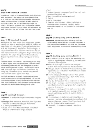 UNIT 2
pages 18-19, Listening 1: Exercise 2
It has become a staple of the advice offered by financial self-help
books and experts: if you want to save more money, skip the
$4.00 coffee you have every day. Compounded at eight percent
Interest annually, that small sacrifice will be worth more than
$70,000 in 20 years. Fine, but what about if you enjoy the
coffee? If you were to apply their advice to every aspect of your
life, you'd live in a shack, hitchhike to work and only ever eat dry
bread. Their advice may help you save, but it won't help you live.
UNIT 2
pages 18-19, Listening 1: Exercise 3
Basically if we look at the ways in which people spend, spenders
can be placed in one of three categories. First of all, we have the
'sleepwalkers' who simply do not pay enough attention to how
much they are spending. A sleepwalker is always running out of
cash, or finds that their bank account is in the red and they can
never understand how this has happened. They're not necessarily
shopaholics, they just get through money like water, buying
things on impulse and never putting anything away for a rainy
day.
Then there are the 'status seekers'. They basically just buy things
in order to impress others. What drives them is the need not to
be outdone by their friends and they want people to see that
they've got enough money to spend - in other words, they're
slaves to what you might call conspicuous consumption. Any
savings they have are there for one purpose: to buy the next
'must-have' item when it appears in the shops.
And finally we have the 'scrimpers': They know how to save
alright, but even they occasionally have problems. Like they may
go on a shopping spree to offset all their sacrifices or they may
be so mean that they can 't bring themselves to make the sound
investment that would create a nest egg for the future.
UNIT 2
page 19, Listening 1: Exercise 4
Interviewer: So what should people in each of these categories
do)
Psychologist: Well, sleepwalkers, for example, need to pay their
bills online, to make sure that they pay them on time.
I: So that they don't fall behind?
P: Exactly. And I'd advise the status seekers to write all their
cheques by hand rather than using a credit card.
© Pearson Education Limited 2008 PHOTOCOPIABLE
Recording scripts
I: Why?
P: It means that you're more aware of exactly how much you 're
spending at the point of sale.
I: When there's still time to change your mind?
P: That's it.
I: And for the scrimpers?
P: They need to set themselves a budget that includes a
reasonable amount of spending. They don't need to
economise on everything, they could plan for the occasional
treat too.
UNIT 2
page 19, Speaking: giving opinions, Exercise 1
Interlocutor: Here are things which seem to be important
in life nowadays. Explain why you think these things seem to
have become such an important part of life, and then decide
which two you think are not really so necessary for a good life.
UNIT 2
page 19, Speaking: giving opinions. Exercise 2
Man: So what we have to do is explain why these things have
become an important part of life nowadays, and then choose
two that are not so important.
Woman: Yes, that's right. So let's start with money. Do
you think that's more important now than it used to be?
M: Well, yes, actually I do think that. Of course, it's always been
important but now I really believe the whole focus of people's
lives is making money.
W: I'm not entirely sure that I agree with you there - people
have a lot of leisure time nowadays - that's the first picture,
and having fun is really important.
M: Yes - but don't you think that we need money to enjoy itJ
W: Yes, all right - you've got a point there. But it's not the be all
and end all, that's what I'm saying. I just don't accept that it's
become so all-consuming.
M: Well, even if I go along with that, it still seems to me to be
pretty important. Anyway, let's agree to disagree for the
moment. and let's move on. Why do you think clothes are
importantJ
W: It's not clothes, is it - it's fashion. And that's all down to
advertising - you know, selling a lifestyle that we all want. And
being part of a group, I suppose. Though I don't understand
why they think we're all so easily impressed!
M: Absolutely - it's everywhere nowadays - advertising,
I mean.
91
 