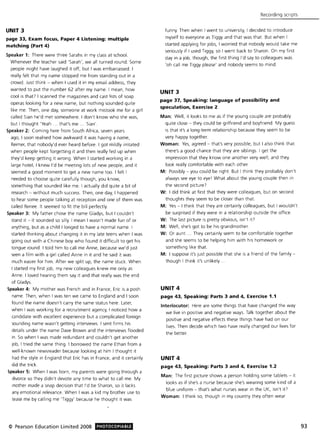 UNIT 3
page 33, Exam focus, Paper 4 Listening: multiple
matching (Part 4)
Speaker 1: There were three Sarahs in my class at school.
Whenever the teacher said 'Sarah', we all turned round, Some
people might have laughed it off, but I was embarrassed, I
really felt that my name stopped me from standing out in a
crowd, Just think - when I used it in my email address, they
wanted to put the number 62 after my name, I mean, how
cool is that? I scanned the magazines and cast lists of soap
operas looking for a new name, but nothing sounded quite
like me, Then, one day, someone at work mistook me for a girl
called Sian he'd met somewhere, I don't know who she was,
but I thought 'Yeah, , that's me '" Sian',
Speaker 2: Coming here from South Africa, seven years
ago, I soon realised how awkward it was having a name,
Reimer, that nobody'd ever heard before, I got mildly irritated
when people kept forgetting it and then really fed up when
they'd keep getting it wrong, When I started working in a
large hotel, I knew I'd be meeting lots of new people, and it
seemed a good moment to get a new name too, I felt I
needed to choose quite carefully though, you know,
something that sounded like me, I actually did quite a bit of
research - without much success, Then, one day, I happened
to hear some people talking at reception and one of them was
called Renee, It seemed to fit the bill perfectly,
Speaker 3: My father chose the name Gladys, but I couldn't
stand it - it sounded so silly, I mean I wasn't made fun of or
anything, but as a child I longed to have a normal name, I
started thinking about changing it in my late teens when I was
going out with a Chinese boy who found it difficult to get his
tongue round, I told him to call me Anne, because we'd just
seen a film with a girl called Anne in it and he said it was
much easier for him, After we split up, the name stuck, When
I started my first job, my new colleagues knew me only as
Anne, I loved hearing them say it and that really was the end
of Gladys,
Speaker 4: My mother was French and in France, Eric is a posh
name, Then, when I was ten we came to England and I soon
found the name doesn't carry the same status here, Later,
when I was working for a recruitment agency, I noticed how a
candidate with excellent experience but a complicated foreign
sounding name wasn't getting interviews, I sent firms his
details under the name Dave Brown and the interviews flooded
in, So when I was made redundant and couldn't get another
job, I tried the same thing, I borrowed the name Ethan from a
well-known newsreader because looking at him I thought it
had the style in England that Eric has in France, and it certainly
did the trick,
Speaker 5: When I was born, my parents were going through a
divorce so they didn't devote any time to what to call me, My
mother made a snap decision that I'd be Sharon, so it lacks
any emotional relevance, When I was a kid my brother use to
tease me by calling me 'Tiggy' because he thought it was
© Pearson Education Limited 2008 PHOTOCOPIABLE
Recording scripts
funny. Then w hen I went to university, I decided to introduce
myself to everyone as Tiggy and that was that. But when I
started applying for jobs, I worried that nobody would take me
seriously if I used Tiggy, so I went back to Sharon, On my first
day in a job, though, the first thing I'd say to colleagues was
'oh call me Tiggy please' and nobody seems to mind,
UNIT 3
page 37, Speaking: language of possibility and
speCUlation, Exercise 2
Man: Well, it looks to me as if the young couple are probably
quite close - they could be girlfriend and boyfriend, My guess
is that it's a long-term relationship because they seem to be
very happy together,
Woman: Yes, agreed - that's very possible, but I also think that
there's a good chance that they are siblings, I get the
impression that they know one another very well, and they
look really comfortable with each other,
M: Possibly - you could be right. But I think they probably don't
always see eye to eye! What about the young couple then in
the second picture?
W: I did think at first that they were colleagues, but on second
thoughts they seem to be closer than that.
M: Yes - I think that they are certainly colleagues, but I wouldn't
be surprised if they were in a relationship outside the office,
W: The last picture is pretty obvious, isn't iP
M: Well, she's got to be his grandmother.
W: Or aunt", They certainly seem to be comfortable together
and she seems to be helping him with his homework or
something like that,
M: I suppose it's just possible that she is a friend of the family -
though I think it's unlikely,
UNIT 4
page 43, Speaking: Parts 3 and 4, Exercise 1.1
Interlocutor: Here are some things that have changed the way
we live in positive and negative ways, Talk together about the
positive and negative effects these things have had on our
lives, Then decide which two have really changed our lives for
the better.
UNIT 4
page 43, Speaking: Parts 3 and 4, Exercise 1.2
Man: The first picture shows a person holding some tablets - it
looks as if she's a nurse because she's wearing some kind of a
blue uniform - that's what nurses wear in the UK, isn't iP
Woman: I think so, though in my country they often wear
93
 
